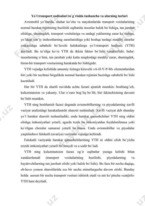 harakat qatnashchilarining yth ni oldini olish bo`yicha texnik imkoniyatlari yetarli bo`lmaydi va u sodir bo`ladi. yth ning kulьminatsion fazasi og`ir oqibatlar yuzaga kelishi bilan xarakterlanadi (transport vositalarining buzilishi, piyodalarning va haydovchilarning tan jarohati olishi yoki halok bo`lishi). bu faza bir necha daqiqa, ob-havo yomon sharoitlarida esa bir necha minutlargacha davom etishi. bunday holda asosan bir necha transport vositasi ishtirok etadi va uni ko`pincha «zanjirli» yth ham deyiladi. yth ning yakuniy fazasi kulьminatsion fazasidan keyin transport vositasi harakati to`xtashining oxiriga to`g`ri keladi. ba’zi vaqtda transport vositasi xarakati to`xtasa ham yakuniy faza davom etadi. masalan, ag`darilib ketgan avtomobilda yong`in chiqish hollari. amaldagi me’yoriy xujjatlarga ko`ra yth quyidagi 9 turdan iborat: to`qnashuv. bunga transport vositalarining qarama-qarshi tomonidan, bir yo`nalishda yoki yon tomondan harakatlanayotgan vaqtdagi to`qnashuvi, shuningdek, temir yo`l transporti bilan avtomobil transportining to`qnashuvi kiradi. bu turdagi yth ga to`satdan to`xtagan transport vositasi bilan to`qnashish ham kiradi. ag`darilib (to`ntarilib) ketish. harakatlanayotgan transport vositasi o`z …