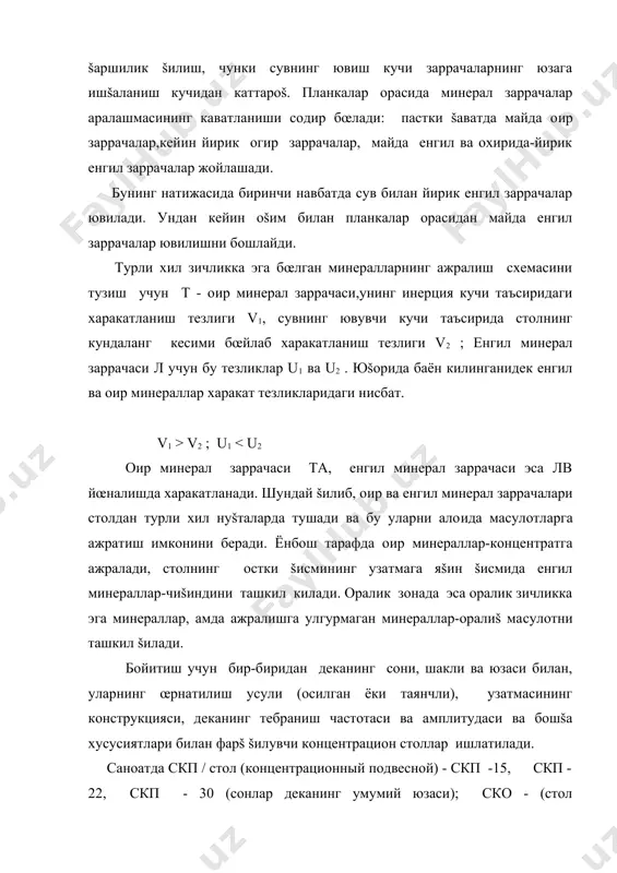 хемасини тузиш учун т - о�ир минерал заррачаси,унинг инерция кучи таъсиридаги харакатланиш тезлиги v1, сувнинг ювувчи кучи таъсирида столнинг кундаланг кесими бœйлаб харакатланиш тезлиги v2 ; енгил минерал заррачаси л учун бу тезликлар u1 ва u2 . юšорида баён килинганидек енгил ва о�ир минераллар харакат тезликларидаги нисбат. v1 > v2 ; u1 < u2 о�ир минерал заррачаси та, енгил минерал заррачаси эса лв йœналишда харакатланади. шундай šилиб, о�ир ва енгил минерал заррачалари столдан турли хил нуšталарда тушади ва бу уларни ало�ида ма�сулотларга ажратиш имконини беради. ёнбош тарафда о�ир минераллар-концентратга ажралади, столнинг остки šисмининг узатмага яšин šисмида енгил минераллар-чиšиндини ташкил килади. оралик зонада эса оралик зичликка эга минераллар, �амда ажралишга улгурмаган минераллар-оралиš ма�сулотни ташкил šилади. бойитиш учун бир-биридан деканинг сони, шакли ва юзаси билан, уларнинг œрнатилиш усули (осилган ёки таянчли), узатмасининг конструкцияси, деканинг тебраниш частотаси ва амплитудаси ва бошšа хусусиятлари билан фарš šилувчи концентрацион столлар ишлатилади. саноатда скп / стол (концентрационный …