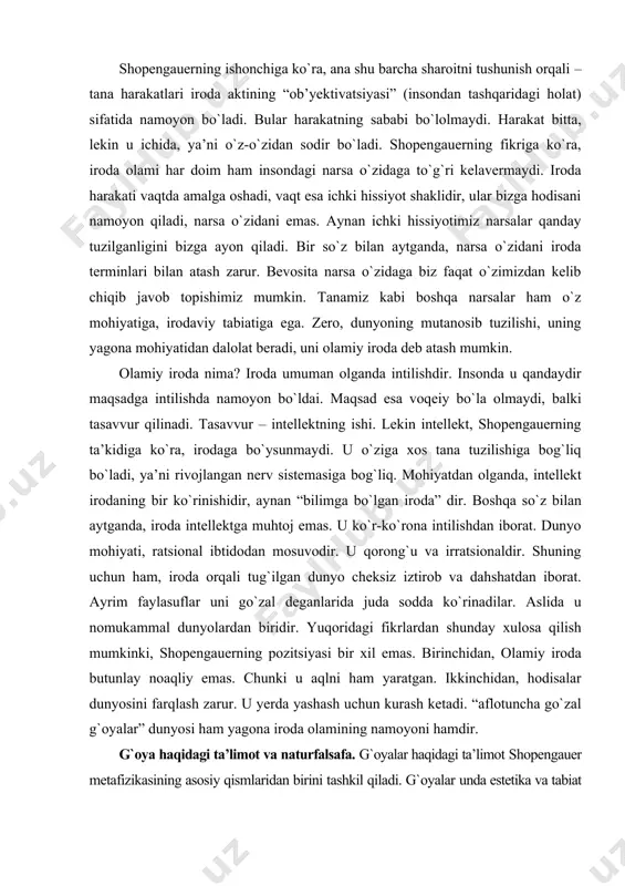 zilishi, uning yagona mohiyatidan dalolat beradi, uni olamiy iroda deb atash mumkin. olamiy iroda nima? iroda umuman olganda intilishdir. insonda u qandaydir maqsadga intilishda namoyon bо`ldai. maqsad esa voqeiy bо`la olmaydi, balki tasavvur qilinadi. tasavvur – intellektning ishi. lekin intellekt, shopengauerning ta’kidiga kо`ra, irodaga bо`ysunmaydi. u о`ziga xos tana tuzilishiga bog`liq bо`ladi, ya’ni rivojlangan nerv sistemasiga bog`liq. mohiyatdan olganda, intellekt irodaning bir kо`rinishidir, aynan “bilimga bо`lgan iroda” dir. boshqa sо`z bilan aytganda, iroda intellektga muhtoj emas. u kо`r-kо`rona intilishdan iborat. dunyo mohiyati, ratsional ibtidodan mosuvodir. u qorong`u va irratsionaldir. shuning uchun ham, iroda orqali tug`ilgan dunyo cheksiz iztirob va dahshatdan iborat. ayrim faylasuflar uni gо`zal deganlarida juda sodda kо`rinadilar. aslida u nomukammal dunyolardan biridir. yuqoridagi fikrlardan shunday xulosa qilish mumkinki, shopengauerning pozitsiyasi bir xil emas. birinchidan, olamiy iroda butunlay noaqliy emas. chunki u aqlni ham yaratgan. ikkinchidan, hodisalar dunyosini farqlash zarur. u yerda yashash uchun kurash ketadi. “aflotuncha gо`zal g`oyalar” …