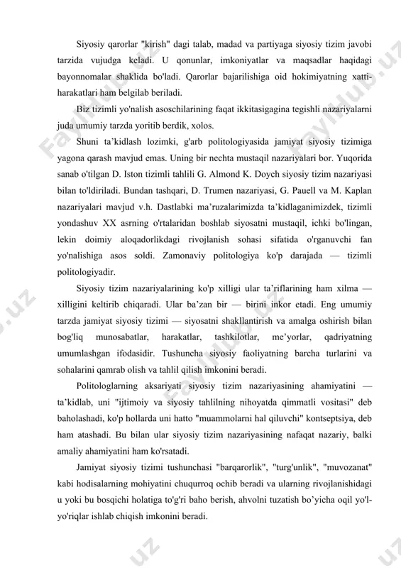 t siyosiy tizimi tushunchasi "barqarorlik", "turg'unlik", "muvozanat" kabi hodisalarning mohiyatini chuqurroq ochib beradi va ularning rivojlanishidagi u yoki bu bosqichi holatiga to'g'ri baho berish, ahvolni tuzatish bo’yicha oqil yo'l-yo'riqlar ishlab chiqish imkonini beradi. ushbu nazariya, shuningdek, davlat, partiyalar, ijro etuvchi hokimiyat, sud organlari, jamoat birlashmalari kabi institutlarni jamiyat siyosiy tizimining tarkibiy qismlari sifatida o'rganadi, ularning mohiyatini o'zaro aloqadorlikda va o'zaro ta’siri jarayonida ochib berish imkonini oshiradi. siyosiy tizim nazariyalari mualliflaridan biri gabriel almondga ko'ra siyosiy tizimlar quyidagi vazifalarni bajaradi: 1. siyosiy ijtimoiylashuv — jamiyat a’zolarini siyosiy faoliyatga jalb-etish; 2. manfaatlar artikulyatsiyasi — siyosiy qarorlarni qabul qilishga aloqador qatlamlarga talablarni etkazish. z.manfaatlarni umumlashtirish va e’tirozlarni, talablarni kelishtirish orqali ularni bir siyosiy platforma, siyosiy bayonot ko'rinishiga keltirish. bu vazifa, ko'pincha, partiyalar tomonidan amalga oshiriladi. 4. siyosiy muloqot — siyosiy tizim ichida va tashqi muhit bilan turli vositalar, shu jumladan, axborot almashuvi orqali amalga oshiriladi. 5. fuqarolar va siyosiy tizim institutlari, tashkilotlari faoliyatini …