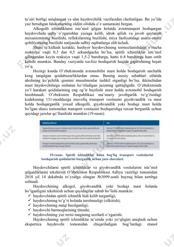 acha saqlanishi aniqlangan. shundan ma’lum bo’ladiki, bir oyda ikki marotaba spirtli ichimlik ichgan insonning bosh miya hujayra va to’qimalari alkogol ta’sirida doimo zararlanar ekan. shifokor olimlarning ma’lumotlariga ko’ra, haydovchilarni ishga chiqish oldidan muntazam ravishda tibbiy ko’rikdan o’tkazilganda, iste’mol qilingan alkogolning organizmga bir necha kungacha ta’sir qilganligi aniqlangan. buning natijasida ularda yurak urishining tezlashganligi, qon bosimining oshganligi, yengil titrash, reflektor faoliyatning yuqoriligi, badanda (hujayra va to’qimalarda) suv yig’ilganligini (qovoq soliqliklari va boshqalar), diqqat turg’unligi va ruhiy-psixik harakat reaksiyasining buzilganligi kuzatilgan. shuningdek, haydovchilarning avtomobil boshqarish qobiliyati ham ancha pasaygan. ikki yillik olib borilgan tadqiqotlar natijasida 55,9 % haydovchilarning organizmida uchragan alkogolning ta’siri borligi aniqlangan va ular haydovchilik vazifasidan chetlatilgan. bu yo’lda yuz beradigan falokatlarning oldini olishda o’z samarasini bergan. alkogolli ichimliklarni iste’mol qilgan holatda avtotransport boshqargan haydovchida aqliy o’zgarishlar yuzaga kelib, idrok qilish va javob qaytarish mexanizmining buzilishi, reflekslarning buzilishi, miya faoliyatidagi analiz-sintez qobiliyatining buzilishi natijasida salbiy oqibatlarga olib keladi. shuni ta’kidlash …
