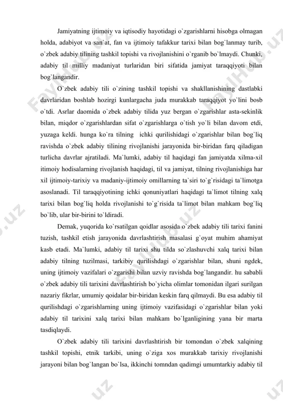 lgari surilgan nazariy fikrlar, umumiy qoidalar bir-biridan keskin farq qilmaydi. bu esa adabiy til qurilishdagi o`zgarishlarning uning ijtimoiy vazifasidagi o`zgarishlar bilan yoki adabiy til tarixini xalq tarixi bilan mahkam bo`lganligining yana bir marta tasdiqlaydi. o`zbek adabiy tili tarixini davrlashtirish bir tomondan o`zbek xalqining tashkil topishi, etnik tarkibi, uning o`ziga xos murakkab tarixiy rivojlanishi jarayoni bilan bog`langan bo`lsa, ikkinchi tomndan qadimgi umumtarkiy adabiy til qurilishida hamda hozirgi turkiy tillar tasnifida o`zbek adabiy tilining tutugan o`rni, uning o`ziga xos xususiyatlari kabi masalalar bilan bog`langandir. o`zbek adabiy tili tarixini davrlashtirish bevosita turkiy tillar tasnif qilish masalasi bilan bog`liq. chunki o`zining lug`at boyligi, tovush tarkibi va grammatik xususiyatlari jihatidan ko`pchilik turkiy tillar bir-biriga juda yaqin turadi. ammo ular o`ziga xos xususiyatlari bilan bir-biridan farq ham qiladi. bu xususiyatlarni aniqlash esa turkiy tillar tasnifi bilan bog`liqdir. davrlashtirish uchun o`zbek tili va unga urug`dosh bo`lgan turkiy tillarning kelib chiqishi, taraqqiyot bosqichlari, o`zaro munosabatlarini o`rganish va tasniflash …