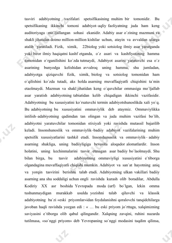 ining muhim spetsifik xususiyatlarini tashkil etadi. insonshunoslik va ommaviylik– adabiy asarning shakliga, uning badiiyligiga bevosita aloqador alomatlardir. inson holatini, uning kechinmalarini tasvir etmagan asar badiiy bo`laolmaydi. shu bilan birga, bu tasvir adabiyotning ommaviyligi xususiyatini e`tiborga olgandagina muvaffaqiyatli chiqishi mumkin. adabiyot va san`at hayotning aniq va yorqin tasvirini berishni talab etadi. adabiyotning ulkan vakillari badiiy asarning ana shu soddaligi uchun ongli ravishda kurash olib boradilar, abdulla kodiriy xx asr boshida yevropada moda (urf) bo`lgan, lekin omma tushunmaydigan murakkab usulda yozishni talab qiluvchi va klassik adabiyotning ba`zi «eski priyomlar»idan foydalanishni qoralovchi tanqidchilarga javoban haqli ravishda yozgan edi : « … bu eski priyom jo`rttaga, xalqimizning saviyasini e`tiborga olib qabul qilingandir. xalqning zavqini, ruhini nazarda tutilmasa, «so`nggi priyom» deb yevropaning so`nggi modasini taqdim qilinsa, bundan nima ma`no chiqarib bo`lar edi… vaqtiki, biz ko`pchilik ishchi va dehqon ommasiga yozar ekanmiz, «eski priyom bilan yozadi». badiiy adabiyot vazifalarining spetsifikasi–insonshunoslik va ommaviylik-g`oyaviy mazmunining ham spetsifik xususiyatlarini …