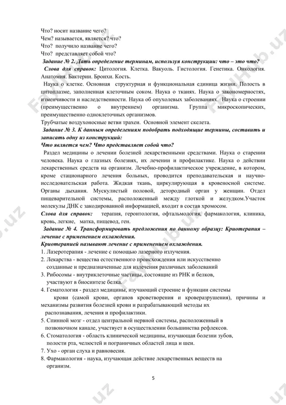 еточным соком. наука о тканях. наука о закономерностях, изменчивости и наследственности. наука об опухолевых заболеваниях. наука о строении (преимущественно о внутреннем) организма. группа микроскопических, преимущественно одноклеточных организмов. трубчатые воздухоносные ветви трахеи. основной элемент скелета. задание № 3. к данным определениям подобрать подходящие термины, составить и записать одну из конструкций: что является чем? что представляет собой что? раздел медицины о лечении болезней лекарственными средствами. наука о старении человека. наука о глазных болезнях, их лечении и профилактике. наука о действии лекарственных средств на организм. лечебно-профилактическое учреждение, в котором, кроме стационарного лечения больных, проводится преподавательская и научно-исследовательская работа. жидкая ткань, циркулирующая в кровеносной системе. органы дыхания. мускулистый половой, детородный орган у женщин. отдел пищеварительной системы, расположенный между глоткой и желудком.участок молекулы днк с закодированной информацией, входит в состав хромосом. слова для справок: терапия, геронтология, офтальмология, фармакология, клиника, кровь, легкие, матка, пищевод, ген. задание № 4. трансформировать предложения по данному образцу: криотерапия – лечение …