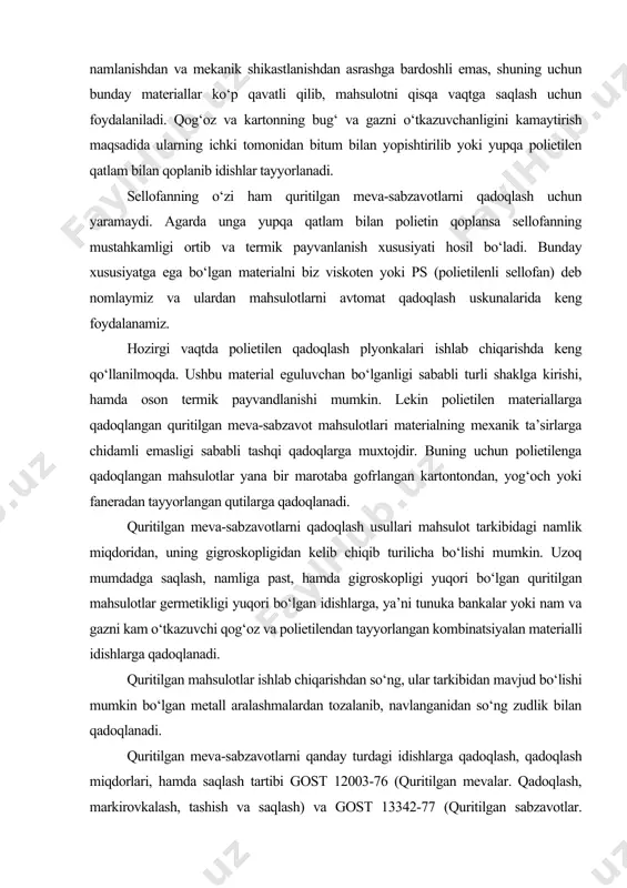hun foydalaniladi. qog‘oz va kartonning bug‘ va gazni o‘tkazuvchanligini kamaytirish maqsadida ularning ichki tomonidan bitum bilan yopishtirilib yoki yupqa polietilen qatlam bilan qoplanib idishlar tayyorlanadi. sellofanning o‘zi ham quritilgan meva-sabzavotlarni qadoqlash uchun yaramaydi. agarda unga yupqa qatlam bilan polietin qoplansa sellofanning mustahkamligi ortib va termik payvanlanish xususiyati hosil bo‘ladi. bunday xususiyatga ega bo‘lgan materialni biz viskoten yoki ps (polietilenli sellofan) deb nomlaymiz va ulardan mahsulotlarni avtomat qadoqlash uskunalarida keng foydalanamiz. hozirgi vaqtda polietilen qadoqlash plyonkalari ishlab chiqarishda keng qo‘llanilmoqda. ushbu material eguluvchan bo‘lganligi sababli turli shaklga kirishi, hamda oson termik payvandlanishi mumkin. lekin polietilen materiallarga qadoqlangan quritilgan meva-sabzavot mahsulotlari materialning mexanik ta’sirlarga chidamli emasligi sababli tashqi qadoqlarga muxtojdir. buning uchun polietilenga qadoqlangan mahsulotlar yana bir marotaba gofrlangan kartontondan, yog‘och yoki faneradan tayyorlangan qutilarga qadoqlanadi. quritilgan meva-sabzavotlarni qadoqlash usullari mahsulot tarkibidagi namlik miqdoridan, uning gigroskopligidan kelib chiqib turilicha bo‘lishi mumkin. uzoq mumdadga saqlash, namliga past, hamda gigroskopligi yuqori bo‘lgan quritilgan mahsulotlar …
