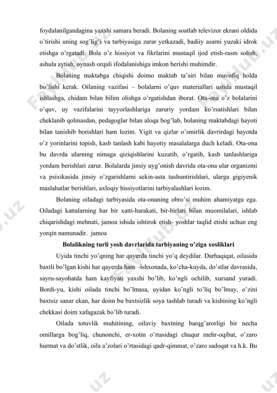 yenik maslahatlar berishlari, axloqiy hissiyotlarini tarbiyalashlari lozim. bolaning oiladagi tarbiyasida ota-onaning obro’si muhim ahamiyatga ega. oiladagi kattalarning har bir xatti-harakati, bir-birlari bilan muomilalari, ishlab chiqarishdagi mehnati, jamoa ishida ishtirok etish- yoshlar taqlid etishi uchun eng yorqin namunadir. jamoa bolalikning turli yosh davrlarida tarbiyaning o’ziga xosliklari uyida tinchi yo’qning har qayerda tinchi yo’q deydilar. darhaqiqat, oilasida baxtli bo’lgan kishi har qayerda ham –ishxonada, ko’cha-kuyda, do’stlar davrasida, sayru-sayohatda ham kayfiyati yaxshi bo’lib, ko’ngli ochilib, xursand yuradi. bordi-yu, kishi oilada tinchi bo’lmasa, uyidan ko’ngli to’liq bo’lmay, o’zini baxtsiz sanar ekan, har doim bu baxtsizlik soya tashlab turadi va kishining ko’ngli chekkasi doim xafagazak bo’lib turadi. oilada totuvlik muhitining, oilaviy baxtning barqg’arorligi bir necha omillarga bog’liq, chunonchi, er-xotin o’rtasidagi chuqur mehr-oqibat, o’zaro hurmat va do’stlik, oila a’zolari o’rtasidagi qadr-qimmat, o’zaro sadoqat va h.k. bu omillar qotarida ota-ona va kattalar bilan bolalar o’rasidagi munosabat alohida o’rinda turadi. biz bu o’rinda ana shu muhim omil ustida …