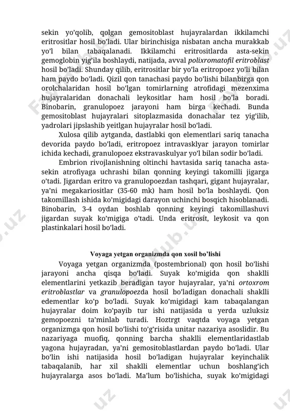 r hosil bo’ladi. ular birinchisiga nisbatan ancha murakkab yo’l bilan tabaqalanadi. ikkilamchi eritrositlarda asta-sekin gemoglobin yig’ila boshlaydi, natijada, avval polixromatofil eritroblast hosil bo’ladi. shunday qilib, eritrositlar bir yo’la eritropoez yo’li bilan ham paydo bo’ladi. qizil qon tanachasi paydo bo’lishi bilanbirga qon orolchalaridan hosil bo’lgan tomirlarning atrofidagi mezenxima hujayralaridan donachali leykositlar ham hosil bo’la boradi. binobarin, granulopoez jarayoni ham birga kechadi. bunda gemositoblast hujayralari sitoplazmasida donachalar tez yig’ilib, yadrolari jipslashib yeitlgan hujayralar hosil bo’ladi. xulosa qilib aytganda, dastlabki qon elementlari sariq tanacha devorida paydo bo’ladi, eritropoez intravasklyar jarayon tomirlar ichida kechadi, granulopoez ekstravaskulyar yo’l bilan sodir bo’ladi. embrion rivojlanishning oltinchi havtasida sariq tanacha asta-sekin atrofiyaga uchrashi bilan qonning keyingi takomilli jigarga o’tadi. jigardan eritro va granulopoezdan tashqari, gigant hujayralar, ya’ni megakariositlar (35-60 mk) ham hosil bo’la boshlaydi. qon takomillash ishida ko’migidagi darayon uchinchi bosqich hisoblanadi. binobarin, 3-4 oydan boshlab qonning keyingi takomillashuvi jigardan suyak ko’migiga o’tadi. unda eritrosit, leykosit va qon …