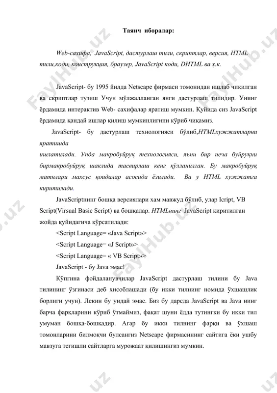 расмийлаштириш, вариантларини тасвирлаш учун хизамат қилади. бу эса html ичида мустақил равишда шрифтларни ўлчамини, абзац чекнишларини, элементларнинг рамкаси, рангларини ва бошқаларни бериш имкониятларини туғдиради. браузер дастур кўриб чиқадиган ҳодисалар сонини кўпайтириш хужжат дизайнини яхшилашга олиб келади. бундай икониятлар, яъни dhtml андозани қўллаш фақат ms internet exploler 4.0 дан бошлаб амалга оширилди. олдинги браузерлар dhtml ни қўллаб-қуватламаслигини эсда сақлаш лозим. javascript хам дастурлаш тилига ўхшаб кетади. у ўз ташкил этувчиларигаэга. унинг ташкил этувчилари ўзгарувчилар, массивлар,операторлар, объектлар, функциялар, ҳодисалар, коментариялар ва ҳ.к. javascript да кичик ва катта ҳарфлар фарқланади. бундан ташқари интерпретатор дастури бўшлиқларни инобатга олмайди, ҳар бир оператор « ; » билан тугаши талаб қилинади. агарда янги сатрдан ёзилган бўлмаса. ўзгарувчилар. ўзгарувчилар номлари албатта ҳарфлардан ёки чизиш белгиси билан бошланиши лозим. ўзгарувчилар тасвирланиши тавсия этилади. бунда ўзгарувчилар бутун, ҳақиқий, сатрий, мантиқий қийматлар кўринишида бўлиши мумкин. ўзгарувчилар сон, сўз, белгилар кетма-кетлиги ёки уларнинг комбинациялари. ўзгарувчиларни белгилаш учун махсус калитли сўзлар мавжуд. масалан: …
