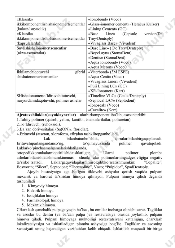 aydivadoimiyrestavratsion material vatishqattiqto’qimalariorasidabog’lovchivazifasinibajaradi. uzoqvaqtlardan beri ajratuvchitagliksifatida fosfat tsementdanfoydalanibkelinadi. lekin u o’zkamchiliklarigaega: · dentin naychalarini germetik yopa olmaydi va buning natijasida pulpadan ular orqali suyuqlik o’tib turadi, bu esa o’z navbatida doimiy plombaning yopishqoqligini pasaytiradi, ikkilamchi kariyesga yoki pulpaning yallig’lanishiga olib kelishi mumkin. ajratuvchi tagliklar uchun shuningdek polikarboksilat tsementlar, shishaionomer tsementlar va ajratuvchi laklar ishlatiladi (jadval 3) ajratuvchitagliklaruchunishlatiluvchishishaionomertsementlar. tavsifi nomlanishi (ishlabchiqaruvchi firma) «klassik» ikkikomponentlishishaionomertsementlar (kukun/ suyuqlik) «ionobond» (voco) «glass-ionomer cement» (heraeus kulzer) «lining cement» (gc) «klassik» ikkikomponentlishishaionomertsementlar (kapsulalarda) «base line» (capsule version/de trey/dentsply) «vivaglass base» (vivadent) suvlishishaionomertsementlar (akva-tsementlar) «base line» ( de trey/dentsply) «beyzlayn» (stomadent) «dentis» (stomadent) «aqua ionobond» (voco) «aqua meron» (voco0 ikkilamchiqotuvchi gibrid shishaionomertsementlar «viterbond» (3m espe) «aqua cenit» (voco) «vivaglass liner» (vivadent) «fuji lining lc» (gc) «xr-ionomer» (kerr) shishaionomerto’ldiruvchitutuvchi, nuryordamidaqotuvchi, polimer ashelar «timeline vlc» (caulk/dentsply) «septocal l/c/» (septodont) «ionoseal» (voco) «cavalite» (kerr) ajratuvchilaklar(suyuklaynerlar) – ularbirkomponentlibo’lib, asosantarkibi: 1.tabiiy polimer (qatroli, yelim, kanifol, tsianoakrilatlar, poliuretan). 2.to’ldiruvchi (ruhoksidi). 3.ba’zan dorivositalari (sa(on)2 …