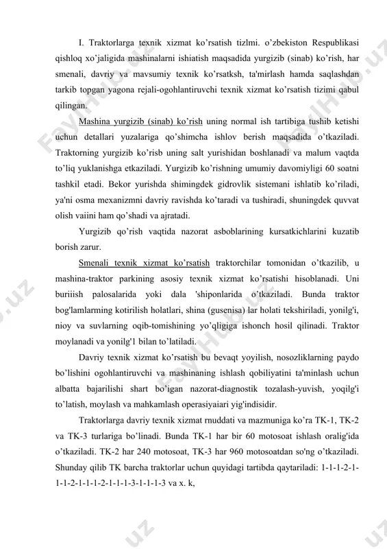 nda tk-1 har bir 60 motosoat ishlash oralig'ida o’tkaziladi. tk-2 har 240 motosoat, tk-3 har 960 motosoatdan so'ng o’tkaziladi. shunday qilib tk barcha traktorlar uchun quyidagi tartibda qaytariladi: 1-1-1-2-1-1-1-2-1-1-1-2-1-1-1-3-1-1-1-3 va x. k, bunda har bir texnik xizmat ko’rsatish turi davriyligining chetlanish 10% dan oshmasligi kerak. maysumiy texnik xizmat jko’rsatish kuzgi-qishki yoki bahorgi-yozgi foydalanish davriga o’tishda o’tkaziladi. kuzgi-qishki davrga o’tishda dvigatelnlng sovitish sistemasi yuviladi, uning quyqalari yo’qotiladi; navbatdagi texnik xizmat ko’rsatish turining barcha operasiyalari o’tkaziladi; termostat, termometr va jalyuzning ishlari tekshiriladi. mcheylarning yozgi xilini qishkisiga almashtiriladi, moy radiatori ishdan to’xtatiladi. filoflar tayyorlanadi va kabina hamda dvigatel isitiiadi. sovitish sistemasi antifiriz bilan to’latiladi. bahorgi-yozgi davrga o’tishda sovituvchi suyuqiik to’kiladi, uni suv bilan to’ldiriladi, isitish xizmat ko’rsatish operasiyalari bajariladi. traktor yonilg'i-moylash materiallarining yozgi xillari bilan to’ldiriladi va moylanadi. 2. qishloq xo’jalik mashinalariga texnik xizmat ko!rsatisjl. murakkab qishloq xo’jalik mashinalari (kombaynlar, paxta yyg'adigan va boshqa mashinalar) uchun smeoali, dayriy va mavsumdan so’nggi, qolgan boshqa …