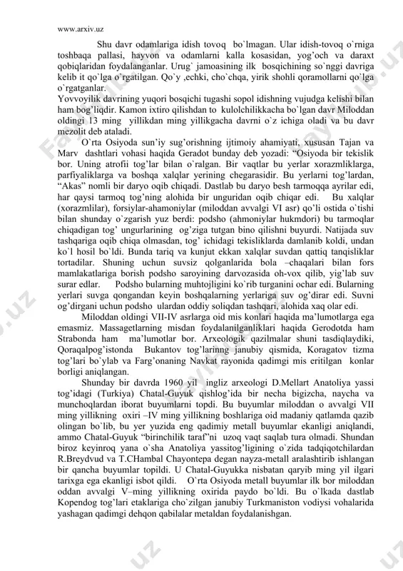 hukmdori) bu tarmoqlar chiqadigan tog’ ungurlarining og’ziga tutgan bino qilishni buyurdi. natijada suv tashqariga oqib chiqa olmasdan, tog’ ichidagi tekisliklarda damlanib koldi, undan ko`l hosil bo`ldi. bunda tariq va kunjut ekkan xalqlar suvdan qattiq tanqisliklar tortadilar. shuning uchun suvsiz qolganlarida bola –chaqalari bilan fors mamlakatlariga borish podsho saroyining darvozasida oh-vox qilib, yig’lab suv surar edlar. podsho bularning muhtojligini ko`rib turganini ochar edi. bularning yerlari suvga qongandan keyin boshqalarning yerlariga suv og’dirar edi. suvni og’dirgani uchun podsho ulardan oddiy soliqdan tashqari, alohida xaq olar edi. miloddan oldingi vii-iv asrlarga oid mis konlari haqida ma’lumotlarga ega emasmiz. massagetlarning misdan foydalanilganliklari haqida gerodotda ham strabonda ham ma’lumotlar bor. arxeologik qazilmalar shuni tasdiqlaydiki, qoraqalpog’istonda bukantov tog’larinng janubiy qismida, koragatov tizma tog’lari bo`ylab va farg’onaning navkat rayonida qadimgi mis eritilgan konlar borligi aniqlangan. shunday bir davrda 1960 yil ingliz arxeologi d.mellart anatoliya yassi tog’idagi (turkiya) chatal-guyuk qishlog’ida bir necha bigizcha, naycha va munchoqlardan iborat buyumlarni …