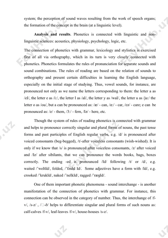 pitch, rhythm, tempo, etc.) sounds and prosodic phenomena of speech are of a complex nature. they involve a number of simultaneous activities on the part of the speaker and the hearer: the movement of speech organs that is regulated by the central nervous system; the perception of sound waves resulting from the work of speech organs; the formation of the concept in the brain (at a linguistic level). analysis and results. phonetics is connected with linguistic and non-linguistic sciences: acoustics, physiology, psychology, logic, etc. the connection of phonetics with grammar, lexicology and stylistics is exercised first of all via orthography, which in its turn is very closely connected with phonetics. phonetics formulates the rules of pronunciation for separate sounds and sound combinations. the rules of reading are based on the relation of sounds to orthography and present certain difficulties in learning the english language, especially on the initial stage of …