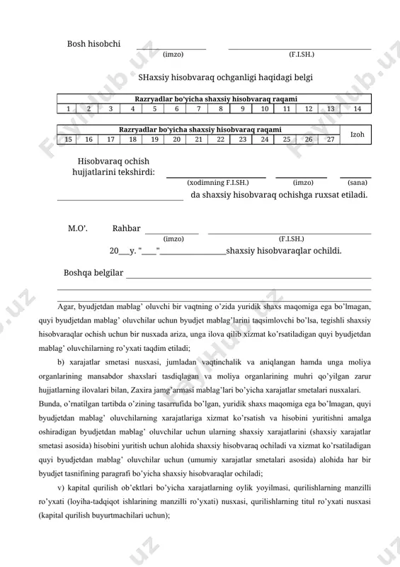 bar (imzo) (f.i.sh.) m.o’. bosh hisobchi (imzo) (f.i.sh.) shaxsiy hisobvaraq ochganligi haqidagi belgi razryadlar bo’yicha shaxsiy hisobvaraq raqami 1 2 3 4 5 6 7 8 9 10 11 12 13 14 razryadlar bo’yicha shaxsiy hisobvaraq raqami izoh 15 16 17 18 19 20 21 22 23 24 25 26 27 hisobvaraq ochish hujjatlarini tekshirdi: (xodimning f.i.sh.) (imzo) (sana) da shaxsiy hisobvaraq ochishga ruxsat etiladi. m.o’. rahbar (imzo) (f.i.sh.) 20___y. "____"__________________shaxsiy hisobvaraqlar ochildi. boshqa belgilar agar, byudjetdan mablag’ oluvchi bir vaqtning o’zida yuridik shaxs maqomiga ega bo’lmagan, quyi byudjetdan mablag’ oluvchilar uchun byudjet mablag’larini taqsimlovchi bo’lsa, tegishli shaxsiy hisobvaraqlar ochish uchun bir nusxada ariza, unga ilova qilib xizmat ko’rsatiladigan quyi byudjetdan mablag’ oluvchilarning ro’yxati taqdim etiladi; b) xarajatlar smetasi nusxasi, jumladan vaqtinchalik va aniqlangan hamda unga moliya organlarining mansabdor shaxslari tasdiqlagan va moliya organlarining muhri qo’yilgan zarur hujjatlarning ilovalari bilan, zaxira jamg’armasi mablag’lari bo’yicha xarajatlar smetalari nusxalari. bunda, o’rnatilgan tartibda …