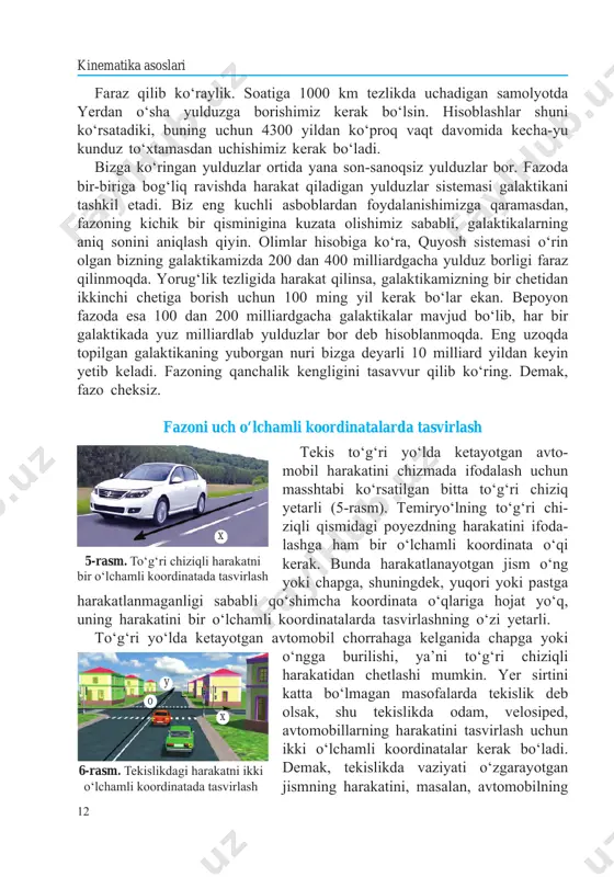 n foydalanishimizga qaramasdan, fazoning kichik bir qisminigina kuzata olishimiz sababli, galaktikalarning aniq sonini aniqlash qiyin. olimlar hisobiga ko‘ra, quyosh sistemasi o‘rin olgan bizning galaktikamizda 200 dan 400 milliardgacha yulduz borligi faraz qilinmoqda. yorug‘lik tezligida harakat qilinsa, galaktikamizning bir chetidan ikkinchi chetiga borish uchun 100 ming yil kerak bo‘lar ekan. bepoyon fazoda esa 100 dan 200 milliardgacha galaktikalar mavjud bo‘lib, har bir galaktikada yuz milliardlab yulduzlar bor deb hisoblanmoqda. eng uzoqda topilgan galaktikaning yuborgan nuri bizga deyarli 10 milliard yildan keyin yetib keladi. fazoning qanchalik kengligini tasavvur qilib ko‘ring. demak, fazo cheksiz. fazoni uch o‘lchamli koordinatalarda tasvirlash tekis to‘g‘ri yo‘lda ketayotgan avto- mobil harakatini chizmada ifodalash uchun masshtabi ko‘rsatilgan bitta to‘g‘ri chiziq yetarli (5-rasm). temir yo‘lning to‘g‘ri chi- ziqli qismidagi po yezd ning harakatini ifoda- lash ga ham bir o‘l cham li koordinata o‘qi kerak. bunda harakatlanayotgan jism o‘ng yoki chapga, shuningdek, yuqori yoki pastga harakatlanmaganligi sababli qo‘shimcha koordinata o‘qlariga hojat …