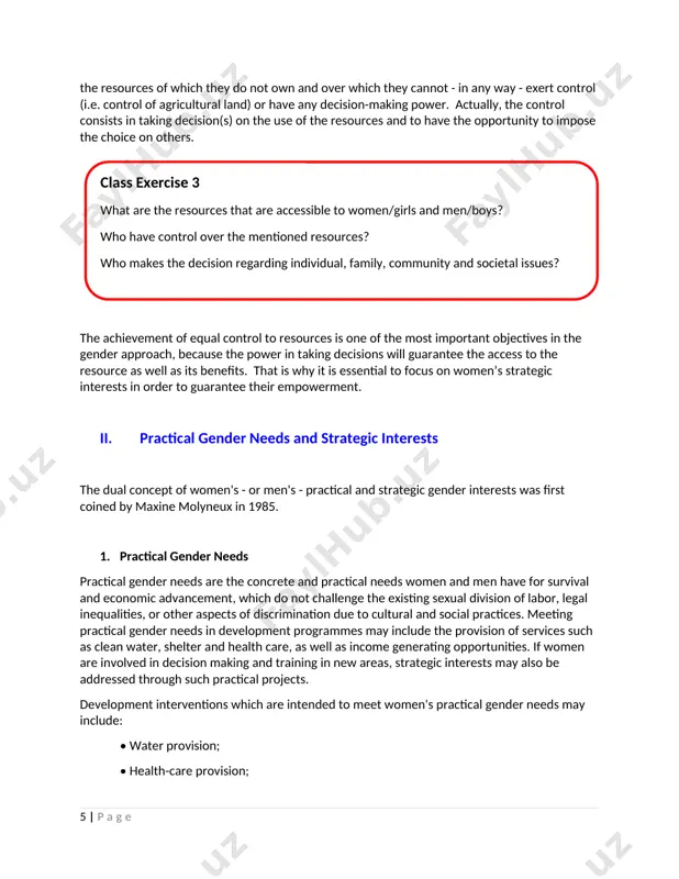 have the opportunity to impose the choice on others. class exercise 3 what are the resources that are accessible to women/girls and men/boys? who have control over the mentioned resources? who makes the decision regarding individual, family, community and societal issues? the achievement of equal control to resources is one of the most important objectives in the gender approach, because the power in taking decisions will guarantee the access to the resource as well as its benefits. that is why it is essential to focus on women’s strategic interests in order to guarantee their empowerment. ii. practical gender needs and strategic interests the dual concept of women's - or men's - practical and strategic gender interests was first coined by maxine molyneux in 1985. 1. practical gender needs practical gender needs are the concrete and practical needs women and men have for survival and economic advancement, which do not challenge …