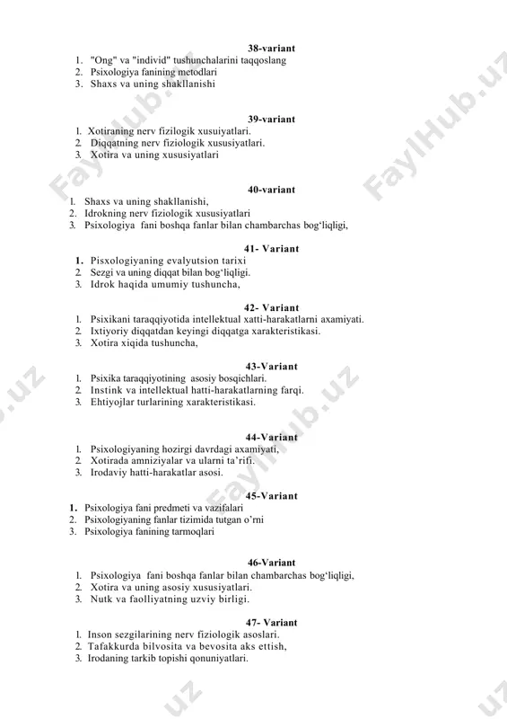 siri 2. faoliyat va ularning turlari 3. tafakkurning asosiy bosqichlari 56-variant 1. tafakkurni asosiy jarayonlari. 2. nutk turlari. 3. tafakkurda analiz va sintez jarayonlari. 57-variant 1. psixologiya nimadan bahs yuritadi. 2. inson psixikasining ilmiy tadqiqot metodlari 3. ong moxiyati 58-variant 1. psixologiyaning metodologiyasi 2. faoliyat turlari 3. o’z-o’zini anglash 59-variant 1. psixologiya fanining tarmoqlari 2. shaxs xaqida umumiy tushincha 3. faoliyatning o’zlashtirilishi va malakalarni egallash 60-variant 1. motivlar kurashi, motivatsion extiyojlar doirasi, 2. motivatsiya nazariyalari, motiv turlari 3 ong xaqida tushuncha va uning fiziologik asosi i.p.pavlovning 61-variant 1. xotira. xotira xakida tushuncha, 2. xotira turlari, xotira jarayonlari, 3. axborotlarni muvaffaqiyatli saqlanishining shartlari. 62-variant 1.tafakkur. tafakkur fikriy masalalarni echimini topish faoliyati sifatida, 2.tafakkur operatsiyalari tafakkurning asosiy mexanizmlari sifatida, 3.tafakkur turlari, 63-variant 1. nutq va til xaqida tushuncha, til va nutq, 2. muloqot turlari va vositalari. 3. intellekt.ijodiy iqtidor. 64-variant 1. nutq turlari va funksi yalari 2. intellekt xaqida tushuncha va uning …
