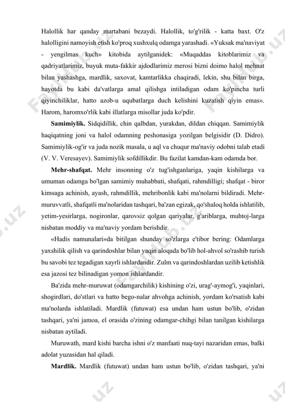 ish va bilish, ko'ngilni nafs-u hirs g'uboridan poklab, botiniy musaffo bir holatda iloh vasliga yetishish va bundan lazzatlanish g'oyasini keng targ'ib qildilar. shaxs ma'naviyatining botiniy alomatlari qalb tozaligi, halollik, samimiylik, mehr-shafqat, hayo, oqko'ngillik, adolatparvarlik, iymon, diyonat, taqvo, or-nomus kabi axloqiy tushunchalarni qamrab oladi. quyida ularning har biriga qisqacha to'xtab o'tamiz. qalb tozaligi. qalb yurak, dil ma'nolarini bildiradi. kishining rahiy yoki ma'naviy dunyosi, ichki his- tuyg'ulari markazi ramzidir. halollik. vijdon bilan insof yuzasidan ish tutish, to'g'rilik, soflik, vafodorhk. halollik har qanday martabani bezaydi. halollik, to'g'rilik - katta baxt. o'z halolligini namoyish etish ko'proq xushxulq odamga yarashadi. «yuksak ma'naviyat - yengilmas kuch» kitobida aytilganidek: «muqaddas kitoblarimiz va qadriyatlarimiz, buyuk muta-fakkir ajdodlarimiz merosi bizni doimo halol mehnat bilan yashashga, mardlik, saxovat, kamtarlikka chaqiradi, lekin, shu bilan birga, hayotda bu kabi da'vatlarga amal qilishga intiladigan odam ko'pincha turli qiyinchiliklar, hatto azob-u uqubatlarga duch kelishini kuzatish qiyin emas». harom, haromxo'rlik kabi illatlarga misollar juda ko'pdir. …