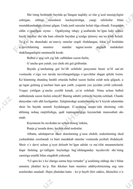 `azal musiqiyligini oshirgan, oldingi misralarni kuchayti​rishga, yangi tafsilotlar bilan mustahkamlashga xizmat qilgan. unda jonli narsalar holati tilga olinadi. furqatdan oldin o`rganilgan siymo – ogahiyning ishqiy g`azallarida bo`lgan kabi sakkiz baytli mazkur she`rda ham oltinchi baytdan g`azalga ijtimoiy ma`no kirib keladi. to`g`ri, bu shunchaki an`anaviy ramzlar orqali ifodalangan, lekin yil boshidan o`quvchilarning mumtoz matnlar tagma`nosini anglash malakalari shakllanganligini unutmaslik kerak: bulbul o`qug`och yig`lab, subhidam xazon faslin, g`uncha qon yutub, yuz chok etti gul giribonlar. baytda g`unchaning gul bo`lib ochilishi jarayonini husni ta`lil san`ati vositasida o`ziga xos tarzda tasvirlanganligiga o`quvchilar diqqat qilishi lozim. ko`klamning shundoq farahli ertasida bulbul xazon faslini eslab nola qilgach, u qo`ngan gulning g`unchasi ham qon yutib, yoqasini yuz joyidan yirtib yuboradi. yoqasi yirtilgan g`uncha yozilib ketadi, ya`ni ochiladi. nima uchun bulbul subhidamda xazon faslini eslaydi? buning sababi yettinchi baytda ochiladi. chunki dunyodan vafo ahli kechganlar. xalqimizdagi azadorlarning ko`k kiyish udumidan shoir bu baytda unumli foydalangan. g`azalning maqta`sida shoirning …