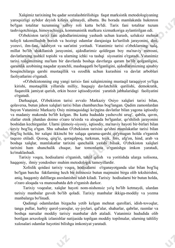 h siyosatini olib bordilar, xalqimizning tarixidan, o'z ona tilidan dinidan judo qilish yo'lini tutdilar. o'zbekistonni markazning xom-ashyo yetkazib beruvchi bazasiga aylantirildi. bunday siyosat sobiq sssr hududidagi barcha respublikalarda va sosialistik mamlakatlarda ham yurgizilgan. sovetlar hukmronligi davrida tarixiy tadqiqotlar, uni o'qitish va o'rganish ishlari markscha-lenincha metodologiyaga bo'ysundirili. har qanday voqeani yoritishga sinfiylik, partiyaviylik nuqtai nazarlaridan yondoshildi. mamlakat, butun bir xalq tarixi ikkiga- ekspluatator va ekspluatasiya qilinuvchilari quldorlar va qullar, feodallar va qaram dehqonlar, burjuaziya va yollanma ishchilar, boylar va kambag'allar, mulkdorlar va yo'qsillar tarixiga bo'linadi. boylar va mulkdorlar, ular orasidan chiqqan beklar, amirlar, xonlar, davlat arboblari qoralanadi, nomlari badnom qilinadi. tarixiy voqea va hodisalar kambag'allarni va yo'qsillarni «himoya» qilgani tarzda, ularning manfaatiga bo'ysundirilgan holda yoritildi. din, diniy qadriyatlar qoralandi, insonlarning e'tiqodlari oyoq osti qilindi, ruhoniylar quvg'in qilindi. buyuk odamlar, allomalar, ma'rifatparvar shoiru-allomalar, yozuvchilar ikkiga-materialistlar va idealistlarga bo'lindi. dinga e'tiqod qilganlar idealistlar deb ataldi, ularning ijodiy faoliyatini o'rganish chegaralanadi, asarlarni xalqdan yashirildi. …