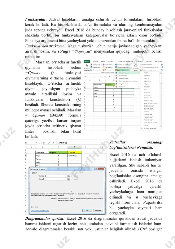 rning muloqot oynasi ochiladi. masalan = срзнач (b4:b9) formula qatoriga yozilsa kursor turgan joyda o‘rtacha arifmetik qiymat enter bosilishi bilan hosil bo‘ladi: jadvallar orasidagi bog‘lanishlarni o‘rnatish. excel 2016 da uch o‘lchovli hujjatlarni ishlash imkoniyati yaratilgan. shu sababli har xil jadvallar orasida istalgan bog‘lanishlar osongina amalga oshiriladi. excel 2016 da boshqa jadvalga qarashli yacheykalarga ham murojaat qilinadi va u yacheykaga tegishli formulalar o‘zgartirilsa bu yacheyka qiymati ham o‘zgaradi. diagrammalar qurish. excel 2016 da diagrammalar qurishdan avval jadvalda hamma ishlarni tugatish lozim, shu jumladan jadvalni formatlash ishlarini ham. avvalo diagrammalar kerakli satr yoki ustunlar belgilab olinadi (ctrl bosilgan holda). so‘ngra “вставка” menyusidan tavsiya qilingan diagramma nusxalari ichidan kerakli diagramma turi tanlanadi, bu diagrammaga nom beriladi va qoʽshimcha oʽzgartishlar kiritish mumkin. trend funksiyasi qiymatlarning o’zaro oʽzgarishlarini aniqlashda ishlatiladi.