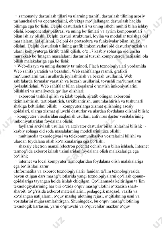 uning ishchi muhiti bilan ishlay olishi, komponentlar palitrasi va uning bo‘limlari va ayrim komponentlari bilan ishlay olishi, delphi dasturi strukturasi, loyiha va modullar tuzishga oid masalalarni hal qilishni, delphi da protsedura va funksiyalar bilan ishlay olishni, delphi dasturlash tilining grafik imkoniyatlari oid dasturlar tuzish va ularni kompyuterga kiritib tahlil qilish, o‘z 17 kasbiy sohasiga oid uncha murakkab bo‘lmagan masalalarni dasturini tuzush kompyuterda natijasini ola bilish malakalariga ega bo‘lishi; web-dizayn va uning dasturiy ta‘minoti, flach texnologiyalari yordamida web sahifa yaratish va bezashni, web sahifalarga rasmli, grafikli ma‘lumotlarni turli usullarda joylashtirish va bezash usullarini, web sahifalarda formalar yaratish va bezash usullarini, tovushli ma‘lumotlarni joylashtirishni, web sahifalar bilan aloqalarni o‘rnatish imkoniyatlarini bilishlari va amaliyotda qo‘llay olishlari; axborotni tashkil qilish va izlab topish, ajratib olingan axborotni tizimlashtirish, tartiblantirish, tarkiblantirish, umumlashtirish va tushunarli shaklga keltirishni bilish; kompyuterlarga xizmat qilishning asosiy qoidalari, ularga xizmat qiluvchi dasturlar va ulardan foydalana olishni bilish; kompyuter viruslaridan saqlanish usullari, antivirus …