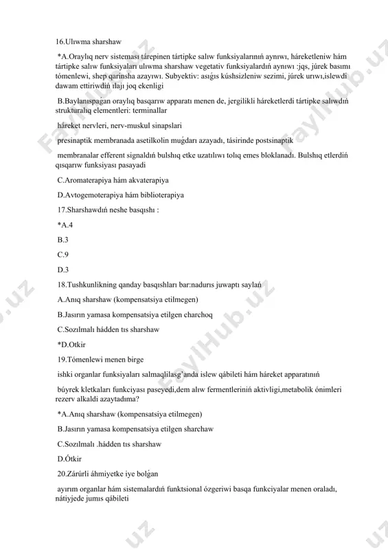 rshaw ne? *a.bul organizmdiń patologikalıq jaǵdayı bolıp,mudami sharshaw, charchoq, uyqısızlıq hám ıshteyni buzıw ;júrek hám basqa dene bólimlerindegi awrıwlar b.tek nawqastıń ózlik qásiyetleri hám salmaqlıqqa bolǵan reakciyası c.nawqastıń psixologiyalıq jaǵdayı d.lawazım hám shańaraqqa tiyisli jaǵdayı 22 -... bul organizmdiń patologikalıq jaǵdayı bolıp, mudami sharshaw, uyqısızlıq hám ıshteyni buzıw ;júrektegi hám basqa dene bólimlerindegi awrıwlar : a.anıq sharshaw (kompensatsiya etilmegen) *b.hádden tıs sharshaw c.shıpaker tárepinen tayınlanǵan háreketleniw rejimi d.sozılmalı sharshaw 23.hadden tisqari sharshawdin’ belgileri:? nadurıs juwaptı saylań a.miynet iskerligi nátiyjeliliginiń uzaq múddetke tómenlewi b.immunitettiń tómenlewi, tez-tez júzege keletuǵın suwıq kesellikler c.dóretiwshilik aktivliktiń tómenlewi *d.robotlashtirish qábiletin asırıw 24.hadden tisqari sharshawg’a alıp keletuǵın sebepler: nadurıs juwaptı saylań a.adamdı úyde da, jumisda da gúzetip baratuǵın tez-tez stressler; b.kúndelik, uzaq jumıs waqtında dem alıstıń joq ekenligi; c.uyqı sapası jaman jáne onıń dawam etiw waqti jetkiliklishe emes; *d.sanatoriyalarda tez-tez dem aliwi 25.kóp sharshaw sebepleri: *a.úzliksiz intellektual shınıǵıwlarda fizikalıq shınıǵıwlardıń joq ekenligi aktivligi; b.kúsh hám bazalıq c.basqıshlı …