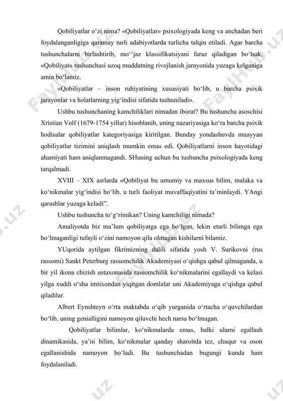 tushuniladi». ushbu tushunchaning kamchiliklari nimadan iborat? bu tushuncha asoschisi xristian volf (1679-1754 yillar) hisoblanib, uning nazariyasiga ko‘ra barcha psixik hodisalar qobiliyatlar kategoriyasiga kiritilgan. bunday yondashuvda muayyan qobiliyatlar tizimini aniqlash mumkin emas edi. qobiliyatlarni inson hayotidagi ahamiyati ham aniqlanmagandi. shuning uchun bu tushuncha psixologiyada keng tarqalmadi. xviii – xix asrlarda «qobiliyat bu umumiy va maxsus bilim, malaka va ko‘nikmalar yig‘indisi bo‘lib, u turli faoliyat muvaffaqiyatini ta’minlaydi. yangi qarashlar yuzaga keladi”. ushbu tushuncha to‘g‘rimikan? uning kamchiligi nimada? amaliyotda biz ma’lum qobiliyatga ega bo‘lgan, lekin etarli bilimga ega bo‘lmaganligi tufayli o‘zini namoyon qila olmagan kishilarni bilamiz. yuqorida aytilgan fikrimizning dalili sifatida yosh v. surikovni (rus rassomi) sankt peterburg rassomchilik akademiyasi o‘qishga qabul qilmaganda, u bir yil ikona chizish ustaxonasida rassomchilik ko‘nikmalarini egallaydi va kelasi yilga xuddi o‘sha imtixondan yiqitgan domlalar uni akademiyaga o‘qishga qabul qiladilar. albert eynshteyn o‘rta maktabda o‘qib yurganida o‘rtacha o‘quvchilardan bo‘lib, uning genialligini namoyon qiluvchi hech narsa bo‘lmagan. qobiliyatlar bilimlar, …