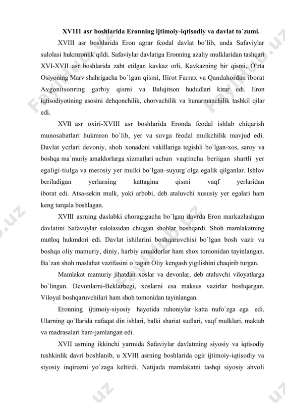 onning ijtimoiy-siyosiy hayotida ruhoniylar katta nufo`zga ega edi. ularning qo`llarida nafaqat din ishlari, balki shariat sudlari, vaqf mulklari, maktab va madrasalari ham-jamlangan edi. xvii asrning ikkinchi yarmida safaviylar davlatming siyosiy va iqtisodiy tushkinlik davri boshlanib, u xviii asrning boshlarida ogir ijtimoiy-iqtisodiy va siyosiy inqirozni yo`zaga keltirdi. natijada mamlakatni tashqi siyosiy ahvoli yomonlashdi, ichki va tashqi savdosi qisqardi, feodal guruhlari o`rlasida hokimiyat uchun kurash boshlandi, davlat xazinasi bo`shab qoldi, feodal va milliy zulm kuchaydi. safaviylaming so`ngi shohi sulton husayn (1694-1722) davrida aholidan olinadigan soliq, va yig`imlar 2-3 barobar ko`paytirildi.viloyatlarda xalqning norozilik chiqishlari boshlandi, ayniqsa afg`on qabilalari va kavkaz xalqlarining milliy ozodlik qo`zg`olonlari avj oldi. qandahor atrovlarida yashagan afg`on qabilalari safaviylar davlatining inqirozidan` foydalanib, 1709 yilda mutsaqillikga chiqdilar. 1722 yilda mir-muhammad boshchiligidagi afg`on qo`shinlari eronga hujum qildi. afg`onlar poytaxt isfaxonni egallab, safaviylarni taxldan agdardilar. shu yili rossiya impyeratori pyotr 1 o`zining "eron yurushi"ni boshladi, rus qo`shinlari darbantni va kaspiy bo`yidagi eron yerlarini …