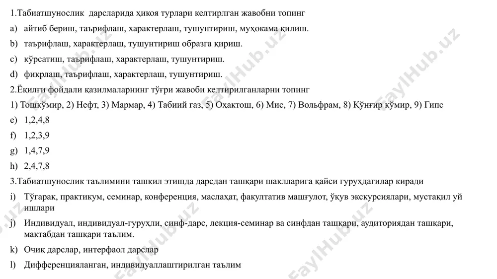 он беруний абу наср фаробий муҳаммад ал-хоразмий 9.қуйидаги ғоя муаллифи ким “олдинлари табиат одамаларни қўрқитар эди, ҳозир эса одамалар табиатни қўрқитмоқда”. жак кусто д.менделев ч.дарвин тўғри жавоб йўқ 10.табиатшунослик ўқитиш методикасининг биринчи методиси ким бўлган в.ф.зуев к.д.ушинский a.я.герд м.н.скаткин 11.қуйидаги келтирлган рақмаларга мос жавобларни топинг 1) 179 млн км². 2) 149 млн км². 3) 361 млн км². 4) 447,7 минг км² а) тинч океани майдони, б) ўзбекистон ер майдони, с) ер шари сувлик майдони, д) қурқулик майдони. 1-а, 2-д, 3-с,4-б 1-д, 2-а, 3-б,4-с 1-а, 2-б, 3-д,4-с 1-б, 2-с, 3-д,4-а 12.ўзбекистоннинг бир-бирига чегардош вилоятлари кетма-кетлиги тўғри келтирилган жавобни топинг (пойтахтга нисбатан) 1) самарқанд, 2) қашқадараё, 3) сирдарё 4) жиззах, 5) тошкент, 6) наманган, 7) фарғона. 5-3-4-1-2 5-3-2-1-6 5-4-2-3-1 5-6-7-1-3 13.норудали қазилмалар қайси жавобда тўғри келтирилган ош тузи, олтингугурт, гранит ош тузи, рух, қўрғошин кўмир, мис, гранит гранит, ош тузи, қўрғошин 14.табиатшунослик дарсларида синфдан ташқари ишларда “викторина”лар қайси мавзуларда ташкил қилинади. 1) …