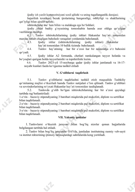 fantaziya orqali birlashtirilgan shakllning maqsadga muvofiqligi; ranglarning uyg‘unligi va o‘ziga xos kompozitsiyalarda yaratilganligi, bejirim shakldan, material fakturasidan mohirlik bilan foydalanib yorqin ifodalikka erishilganligi; badiiy bezak elementlari ma’lum qonun-qoidalarga amal qilgan holda joylashtirilganligi; ijodiy ish yaxlit kompozitsiyani xosil qilishi va uning tugallanganlik darajasi; bajarilish texnikasi, bezak ijrolarining barqarorligi, oddiyligi va shakllarining qat’iyligi bilan ajralib turishi ; ishtirokchilar ma’ lum bilim va malakaga ega bo‘lishlari; ijodiy ishlar badiiy g‘oyasining tomoshabin hamda asar oldiga qo‘yilgan vazifalarga mosligi. 4.2. tanlov ishtirokchilarining ijodiy ishlari hakamlar hay’ati tomonidan maxsus ishlab chiqilgan baholash varaqalari yordamida baholanadi. 4.3. ijodiy ishlar (ishtirokchilarning ijodiy ishlari) hakamlar hay’ati tomonidan 10 ballik tizimda baholanadi. 4.4. tanlov hay’atining har bir a’zosi har bir nomzodga o‘z bahosini qo‘yadi. 4.5. ijodiy ishlar a2 formatda, chetlari ramkalangan tayyor holatda va bo‘yoqlari qurigan holda tayyorlanishi va topshirilishi lozim. 4.6. tanlov 2023-yil 15-noybarga qadar ijodiy ishlar jamlanadi va 16-17-noyabr kunlari faeda ko‘rgazma tashkil etiladi v. g‘oliblarni taqdirlash 5.1. …