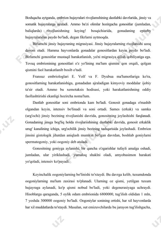 h mumkin bo'lgan davrdan, boshlab goniylarni spermatogoniy, yoki oogoniy deb ataladi. gonositning goniyga aylanishi, bir qancha o'zgarishlar tufayli amalga oshadi, jumladan, ular yiriklashadi, yumaloq shaklni oladi, amyobasimon harakati yo'qoladi, intensiv ko'payadi. keyinchalik oogoniylarning bo'linishi to'xtaydi. bu davrga kelib, tuxumdonda oogoniylarning ma'lum zaxirasi to'planadi. ularning oz qismi, yetilgan tuxum hujayraga aylanadi, ko'p qismi nobud bo'ladi, yoki degenerasiyaga uchraydi. hisoblarga qaraganda, 5 oylik odam embrionida 6800000, tug'ilish oldidan 1 mln, 7 yoshda 300000 oogoniy bo'ladi. oogoniylar sonining ortishi, har xil hayvonlarda har xil muddatlarda to'xtaydi. masalan, sut emizuvchilarda bu jarayon tug'ilishgacha, ba'zi hayvonlarda tug'ilishdan keyin to'xtaydi, ba'zi tuban primatlarda oogoniylar jinsiy voyaga yetganda ham ko'payadi. spermatogoniylarning ko'payishi, aksincha butun jinsiy voyaga yetgan davr davomida uzluksiz (issiqqonli hayvonlarda), yoki mavsumiy (sovuqqonli hayvonlarda) sodir bo'ladi. gametogenezning keyingi bosqichlarida spermatogoniylar va oogoniylar murakkab o'zgarishlardan keyin yetilgan jinsiy hujayralar-spermatozoid va tuxum hujayraga aylanadi. bu jarayonlar hujayra yadrosi va sitoplazmasida ko'plab o'zgarishlar sodir bo'lishi bilan, amalga oshadi …