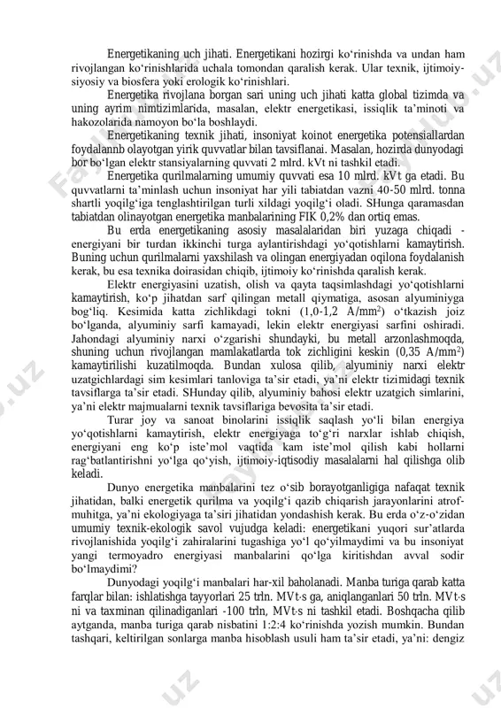 arajasiga bog‘liqligi ko‘rsatilgan. energetika insoniyat hayotida katta o‘rin egallaydi. uning rivojlanish darajasi, jamiyat ishlab chiqarish kuchlari va ilmiy-texnika taraqqiyoti darajasini belgilaydi. hozirgi zamonda energetikaning o‘rni beqiyos va energetikasiz zamonaviy hayotni tasavvur etish qiyin. energetikaning uch jihati. energetikani hozirgi ko‘rinishda va undan ham rivojlangan ko‘rinishlarida uchala tomondan qaralish kerak. ular texnik, ijtimoiy- siyosiy va biosfera yoki erologik ko‘rinishlari. energetika rivojlana borgan sari uning uch jihati katta global tizimda va uning ayrim nimtizimlarida, masalan, elektr energetikasi, issiqlik ta’minoti va hakozolarida namoyon bo‘la boshlaydi. energetikaning texnik jihati, insoniyat koinot energetika potensiallardan foydalannb olayotgan yirik quvvatlar bilan tavsiflanai. masalan, hozirda dunyodagi bor bo‘lgan elektr stansiyalarning quvvati 2 mlrd. kvt ni tashkil etadi. energetika qurilmalarning umumiy quvvati esa 10 mlrd. kvt ga etadi. bu quvvatlarni ta’minlash uchun insoniyat har yili tabiatdan vazni 40-50 mlrd. tonna shartli yoqilg‘iga tenglashtirilgan turli xildagi yoqilg‘i oladi. shunga qaramasdan tabiatdan olinayotgan energetika manbalarining fik 0,2% dan ortiq emas. bu erda …