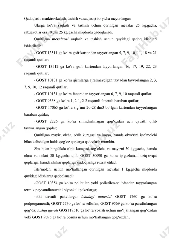 aqlash) bo‘yicha meyorlangan. ularga ko‘ra saqlash va tashish uchun quritilgan mevalar 25 kg.gacha, sabzavotlar esa 10 dan 25 kg.gacha miqdorda qadoqlanadi. quritilgan mevalarni saqlash va tashish uchun quyidagi qadoq idishlari ishlatiladi: · gost 13511 ga ko‘ra gofr kartondan tayyorlangan 5, 7, 9, 10, 11, 18 va 21 raqamli qutilar; · gost 13512 ga ko‘ra gofr kartondan tayyorlangan 16, 17, 19, 22, 23 raqamli qutilar; · gost 10131 ga ko‘ra qismlarga ajralmaydigan taxtadan tayyorlangan 2, 3, 7, 9, 10, 12 raqamli qutilar; · gost 10131 ga ko‘ra faneradan tayyorlangan 6, 7, 9, 10 raqamli qutilar; · gost 9338 ga ko‘ra 1, 2-1, 2-2 raqamli fanerali baraban qutilar; · gost 17065 ga ko‘ra sig‘imi 20-28 dm3 bo‘lgan kartondan tayyorlangan baraban qutilar; · gost 2226 ga ko‘ra shimdirilmagan qog‘ozdan uch qavatli qilib tayyorlangan qoplar; quritilgan mayiz, olcha, o‘rik kuragasi va kaysa, hamda olxo‘rini iste’molchi bilan kelishilgan holda qog‘oz qoplarga qadoqlash mumkin. shu bilan …