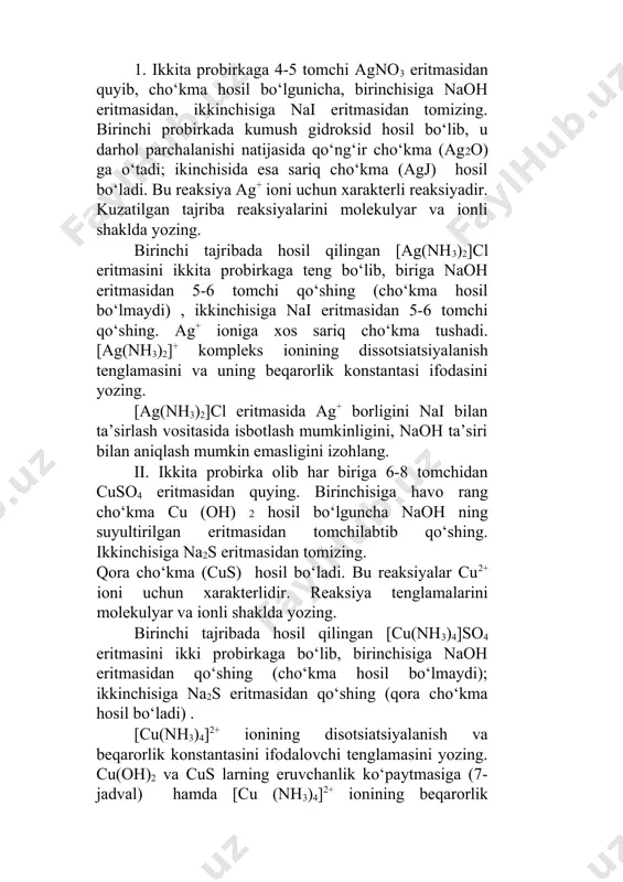 ‘shing. ag+ ioniga xos sariq cho‘kma tushadi. [ag(nh3)2]+ kompleks ionining dissotsiatsiyalanish tenglamasini va uning beqarorlik konstantasi ifodasini yozing. [ag(nh3)2]cl eritmasida ag+ borligini nai bilan ta’sirlash vositasida isbotlash mumkinligini, naoh ta’siri bilan aniqlash mumkin emasligini izohlang. ii. ikkita probirka olib har biriga 6-8 tomchidan cuso4 eritmasidan quying. birinchisiga havo rang cho‘kma cu (oh) 2 hosil bo‘lguncha naoh ning suyultirilgan eritmasidan tomchilabtib qo‘shing. ikkinchisiga na2s eritmasidan tomizing. qora cho‘kma (cus) hosil bo‘ladi. bu reaksiyalar cu2+ ioni uchun xarakterlidir. reaksiya tenglamalarini molekulyar va ionli shaklda yozing. birinchi tajribada hosil qilingan [cu(nh3)4]so4 eritmasini ikki probirkaga bo‘lib, birinchisiga naoh eritmasidan qo‘shing (cho‘kma hosil bo‘lmaydi); ikkinchisiga na2s eritmasidan qo‘shing (qora cho‘kma hosil bo‘ladi) . [cu(nh3)4]2+ ionining disotsiatsiyalanish va beqarorlik konstantasini ifodalovchi tenglamasini yozing. cu(oh)2 va cus larning eruvchanlik ko‘paytmasiga (7- jadval) hamda [cu (nh3)4]2+ ionining beqarorlik konstantasiga (10- jadval) asoslanib kuzatilgan hodisalarni izohlang. 6- tajriba. kompleks birikmalarda almashinish reaksiyasi. probirkaga 5-6 tomchi mis (ii) sulfat eritmasidan …