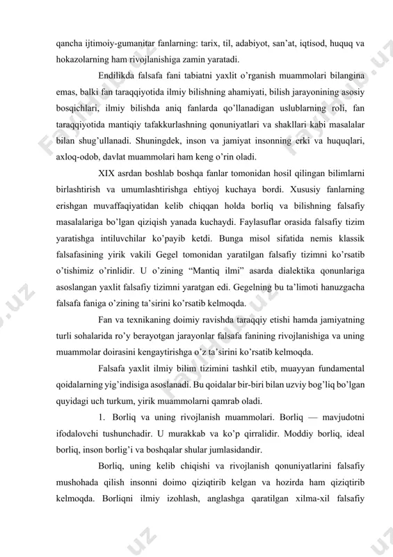 ini tashkil etib, muayyan fundamental qoidalarning yig’indisiga asoslanadi. bu qoidalar bir-biri bilan uzviy bog’liq bo’lgan quyidagi uch turkum, yirik muammolarni qamrab oladi. 1. borliq va uning rivojlanish muammolari. borliq — mavjudotni ifodalovchi tushunchadir. u murakkab va ko’p qirralidir. moddiy borliq, ideal borliq, inson borlig’i va boshqalar shular jumlasidandir. borliq, uning kelib chiqishi va rivojlanish qonuniyatlarini falsafiy mushohada qilish insonni doimo qiziqtirib kelgan va hozirda ham qiziqtirib kelmoqda. borliqni ilmiy izohlash, anglashga qaratilgan xilma-xil falsafiy yo’nalishlar va fikrlar mavjuddir. ularni atroflicha va batafsil o’rganib chiqish insonning falsafiy dunyoqarashini shakllantirishda katta ahamiyatga ega. 2. falsafa fani borliq muammosi bilan bir qatorda voqelikning eng umumiy aloqadorligi va rivojlanish qonuniyatlari, ularni inson ongida aks ettirish to’g’risidagi ta’limotidir. narsa va hodisalarning bir-biri bilan aloqadorligi va ularning doimiy rivojlanib turishi falsafa fanida uning asosiy qonun va kategoriyalari sistemasida o’z aksini topadi. demak, falsafa fani borliqdagi narsa va hodisalarning eng umumiy aloqadorligi va rivojlanishini aks ettirish uchun …