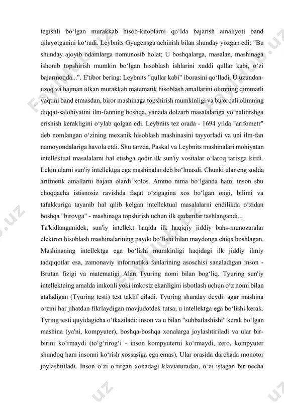 unosib holat; u boshqalarga, masalan, mashinaga ishonib topshirish mumkin bo‘lgan hisoblash ishlarini xuddi qullar kabi, o‘zi bajarmoqda...". e'tibor bering: leybnits "qullar kabi" iborasini qo‘lladi. u uzundan-uzoq va hajman ulkan murakkab matematik hisoblash amallarini olimning qimmatli vaqtini band etmasdan, biror mashinaga topshirish mumkinligi va bu orqali olimning diqqat-salohiyatini ilm-fanning boshqa, yanada dolzarb masalalariga yo‘nalitirshga erishish kerakligini o‘ylab qolgan edi. leybnits tez orada - 1694 yilda "arifometr" deb nomlangan o‘zining mexanik hisoblash mashinasini tayyorladi va uni ilm-fan namoyondalariga havola etdi. shu tarzda, paskal va leybnits mashinalari mohiyatan intellektual masalalarni hal etishga qodir ilk sun'iy vositalar o‘laroq tarixga kirdi. lekin ularni sun'iy intellektga ega mashinalar deb bo‘lmasdi. chunki ular eng sodda arifmetik amallarni bajara olardi xolos. ammo nima bo‘lganda ham, inson shu choqqacha istisnosiz ravishda faqat o‘zigagina xos bo‘lgan ongi, bilimi va tafakkuriga tayanib hal qilib kelgan intellektual masalalarni endilikda o‘zidan boshqa "birovga" - mashinaga topshirish uchun ilk qadamlar tashlangandi... ta'kidlanganidek, sun'iy intellekt …