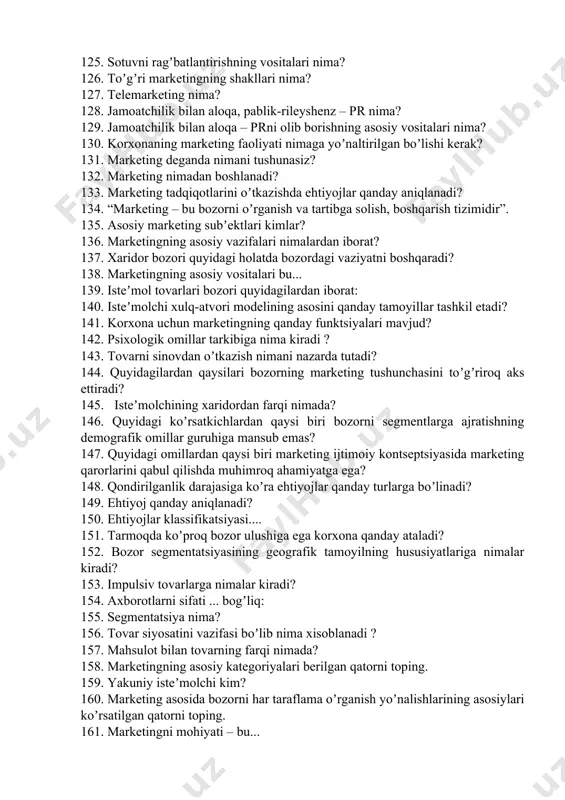 latda bozordagi vaziyatni boshqaradi? 138. marketingning asosiy vositalari bu... 139. isteʼmol tovarlari bozori quyidagilardan iborat: 140. isteʼmolchi xulq-atvori modelining asosini qanday tamoyillar tashkil etadi? 141. korxona uchun marketingning qanday funktsiyalari mavjud? 142. psixologik omillar tarkibiga nima kiradi ? 143. tovarni sinovdan oʼtkazish nimani nazarda tutadi? 144. quyidagilardan qaysilari bozorning marketing tushunchasini toʼgʼriroq aks ettiradi? 145. isteʼmolchining xaridordan farqi nimada? 146. quyidagi koʼrsatkichlardan qaysi biri bozorni segmentlarga ajratishning demografik omillar guruhiga mansub emas? 147. quyidagi omillardan qaysi biri marketing ijtimoiy kontseptsiyasida marketing qarorlarini qabul qilishda muhimroq ahamiyatga ega? 148. qondirilganlik darajasiga koʼra ehtiyojlar qanday turlarga boʼlinadi? 149. ehtiyoj qanday aniqlanadi? 150. ehtiyojlar klassifikatsiyasi.... 151. tarmoqda koʼproq bozor ulushiga ega korxona qanday ataladi? 152. bozor segmentatsiyasining geografik tamoyilning hususiyatlariga nimalar kiradi? 153. impulsiv tovarlarga nimalar kiradi? 154. аxborotlarni sifati ... bogʼliq: 155. segmentatsiya nima? 156. tovar siyosatini vazifasi boʼlib nima xisoblanadi ? 157. mahsulot bilan tovarning farqi nimada? 158. marketingning asosiy kategoriyalari …