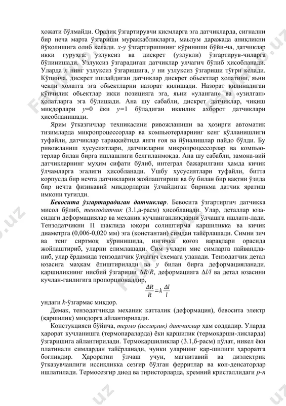 , чиқиш у миқдорини физикавий табиатига қараб ҳам белгиланади. чиқиш миқдори–электр бўлган датчиклар, яьни қаршилик, индуктивлик, сиғим, ток, кучланиш, фаза, частота датчиклари энг кўп тарқалган. датчиклар кириш х сигналини сон ва тури бўйича ўзгартиришига қараб ҳам, айрим гуруҳларга ажратилади. кириш сигналини бевосита ўзгар-тирадиган датчиклар, кириш х сигнални бевосита чиқиш у сигналига ўзгартиради. бундай датчиклар қулай, чунки оралиқ ўзгартирувчи қисм-ларга ҳожати бўлмайди. оралиқ ўзгартирувчи қисмларга эга датчикларда, сигнални бир неча марта ўзгариши мураккабликларга, маьлум даражада аниқликни йўқолишига олиб келади. х-у ўзгартиришнинг кўриниши бўйи-ча, датчиклар икки гуруҳга: узлуксиз ва дискрет (узлукли) ўзгартирув-чиларга бўлинишади. узлуксиз ўзгарадиган датчиклар улчагич бўлиб ҳисобланади. уларда х нинг узлуксиз ўзгаришига, у ни узлуксиз ўзгариши тўғри келади. кўпинча, дискрет ишлайдиган датчиклар дискрет обьектлар ҳолатини, яьни чекли ҳолатга эга обьектларни назорат қилишади. назорат қилинадиган кўпчилик обьектлар икки позицияга эга, яьни «уланган» ва «узилган» ҳолатларга эга бўлишади. ана шу сабабли, дискрет датчиклар, чиқиш миқдорлари у=0 ёки у=1 бўладиган иккилик ахборот датчиклари …