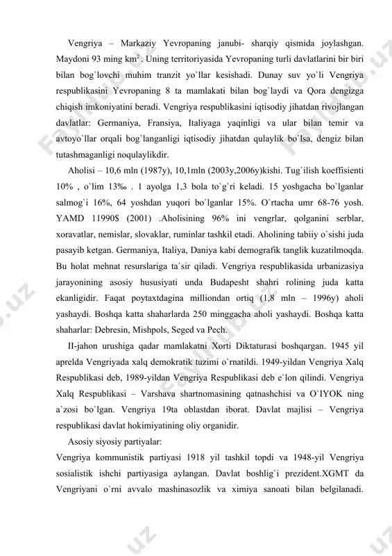 tining oliy organidir. asosiy siyosiy partiyalar: vengriya kommunistik partiyasi 1918 yil tashkil topdi va 1948-yil vengriya sosialistik ishchi partiyasiga aylangan. davlat boshlig`i prezident.xgmt da vengriyani o`rni avvalo mashinasozlik va ximiya sanoati bilan belgilanadi. mashinasozlik ko`p miqdorda malakali mehnat resurslarini talab qiluvchi murakkab buyumlar ishlab chiqishga ixtisoslashgan. vengriyada ishlab chiqarishning joylashuvidagi asosiy hususiyat barcha sanoatning urushga qadar ½ qismini, hozirgshi vaqtda 1/3 qismini budapeshtda to`plangshanligidir. budapeshtda hozirda 0,5 mln dan ortiq aholi sanoatda bant. vengriya tabiiy resurslarga kambag`al. ko`mir, ayniqsa toshko`mir, neft, tabiiy gaz juda oz miqdorda qazib olinadi. temir rudasi deyarli yo`q. gidroenergiya resurslari ham kam. faqat boksit zapasi katta. vengriya respublikasi neftni “do`stlik - 2” orqali mdh dan, tabiiy gazni “soyuz” gaz quvuri orqali mdh dan va ruminiyadan, toshko`mirni mdh, chexiya va polshadan, temir rudasini mdh dan (temir yo`l va dunay orqali), elektr energiyasini “mir” mdh dan oladi.1990 yillari sosialistik tuzimning emirilishi va sobiq sssr ning parchalanishi oqibatida vengriya …