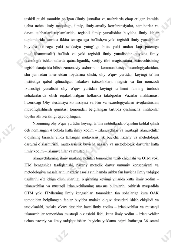 va davra suhbatlari tuplamlarida, tegishli ilmiy yunalishlar buyicha ilmiy ishlar tuplamlarida kamida ikkita tezisga ega bo`lish,va yoki tegishli ilmiy yunalishlar buyicha ixtiroga yoki seleksiya yutug`iga bitta yoki undan kup patentga mualif(hammualif) bo`lish va yoki tegishli ilmiy yunalishlar buyicha ilmiy texnologik ishlanmalarda qatnashganlik, xorijiy tilni magistratura bitiruvchisining tegishli darajasida bilishi,zamonaviy axborot – kommunikatsiya texnologiyalaridan, shu jumladan internetdan foydalana olishi, oliy o`quv yurtidan keyingi ta’lim institutiga qabul qilinadigan bakalavr ixtisosliklari, magistr va fan nomzodi ixtisosligi yunalishi oliy o`quv yurtidan keyingi ta’limni fanning turdosh sohalarilarida olish rejalashtirilgan hollarida talabgorlar vazirlar mahkamasi huzuridagi oliy atestatsiya komissiyasi va fan va texnologiyalarni rivojlantirishni muvofiqlashtirish qumitasi tomonidan belgilangan tartibda qushimcha imtihonlar topshirishi kerakligi qayd qilingan. nizomning oliy o`quv yurtidan keyingi ta’lim institutlarida o`qmshni tashkil qilish deb nomlangan 4 bobida katta ilmiy xodim – izlanuvchilar va mustaqil izlanuvchilar o`qishning birinchi yilida tanlangan mutaxassis lik buyicha nazariy va metodologik dasturni o`zlashtirishi, mutaxassislik buyicha nazariy va metodologik dasturlar katta ilmiy …