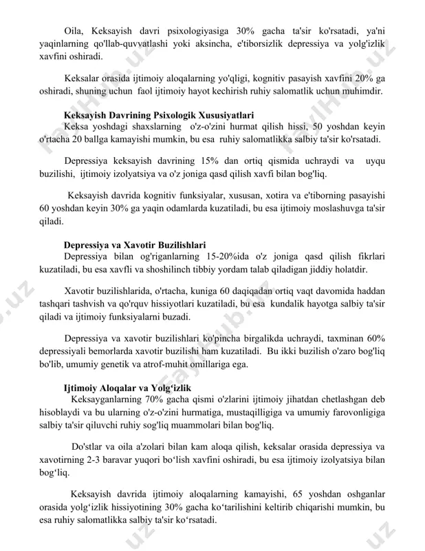 psixologik xususiyatlari keksa yoshdagi shaxslarning o'z-o'zini hurmat qilish hissi, 50 yoshdan keyin o'rtacha 20 ballga kamayishi mumkin, bu esa ruhiy salomatlikka salbiy ta'sir ko'rsatadi. depressiya keksayish davrining 15% dan ortiq qismida uchraydi va uyqu buzilishi, ijtimoiy izolyatsiya va o'z joniga qasd qilish xavfi bilan bog'liq. keksayish davrida kognitiv funksiyalar, xususan, xotira va e'tiborning pasayishi 60 yoshdan keyin 30% ga yaqin odamlarda kuzatiladi, bu esa ijtimoiy moslashuvga ta'sir qiladi. depressiya va xavotir buzilishlari depressiya bilan og'riganlarning 15-20%ida o'z joniga qasd qilish fikrlari kuzatiladi, bu esa xavfli va shoshilinch tibbiy yordam talab qiladigan jiddiy holatdir. xavotir buzilishlarida, o'rtacha, kuniga 60 daqiqadan ortiq vaqt davomida haddan tashqari tashvish va qo'rquv hissiyotlari kuzatiladi, bu esa kundalik hayotga salbiy ta'sir qiladi va ijtimoiy funksiyalarni buzadi. depressiya va xavotir buzilishlari ko'pincha birgalikda uchraydi, taxminan 60% depressiyali bemorlarda xavotir buzilishi ham kuzatiladi. bu ikki buzilish o'zaro bog'liq bo'lib, umumiy genetik va atrof-muhit omillariga ega. ijtimoiy aloqalar va …