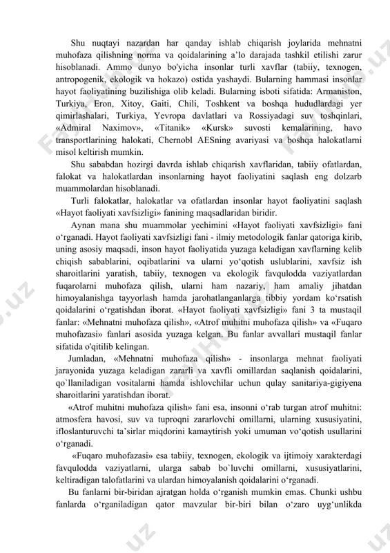 n ziyod ko‘paygan. mdh davlatlarida har yili 20 mln nafar inson turli xil ta’sirlardan jarohatlanadi, shulardan 0,5 mln ga yaqin odam halok bo`ladi, shuningdek, 30 mingdan ortiq ishchi-xizmatchilar mehnat nogironi bo‘lib qolmoqda. shu nuqtayi nazardan har qanday ishlab chiqarish joylarida mehnatni muhofaza qilishning norma va qoidalarining a’lo darajada tashkil etilishi zarur hisoblanadi. ammo dunyo bo'yicha insonlar turli xavflar (tabiiy, texnogen, antropogenik, ekologik va hokazo) ostida yashaydi. bularning hammasi insonlar hayot faoliyatining buzilishiga olib keladi. bularning isboti sifatida: armaniston, turkiya, eron, xitoy, gaiti, chili, toshkent va boshqa hududlardagi yer qimirlashalari, turkiya, yevropa davlatlari va rossiyadagi suv toshqinlari, «admiral naximov», «titanik» «kursk» suvosti kemalarining, havo transportlarining halokati, chernobl aesning avariyasi va boshqa halokatlarni misol keltirish mumkin. shu sababdan hozirgi davrda ishlab chiqarish xavflaridan, tabiiy ofatlardan, falokat va halokatlardan insonlarning hayot faoliyatini saqlash eng dolzarb muammolardan hisoblanadi. turli falokatlar, halokatlar va ofatlardan insonlar hayot faoliyatini saqlash «hayot faoliyati xavfsizligi» fanining maqsadlaridan biridir. aynan …