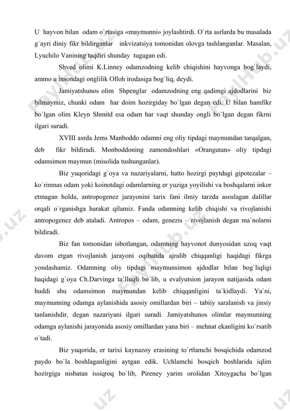 pdagi maymunsimon ajdodlar bilan bog`liqligi haqidagi g`oya ch.darvinga ta`lluqli bo`lib, u evalyutsion jarayon natijasida odam huddi shu odamsimon maymundan kelib chiqqanligini ta`kidlaydi. ya`ni, maymunning odamga aylanishida asosiy omillardan biri – tabiiy saralanish va jinsiy tanlanishdir, degan nazariyani ilgari suradi. jamiyatshunos olimlar maymunning odamga aylanishi jarayonida asosiy omillardan yana biri – mehnat ekanligini ko`rsatib o`tadi. biz yuqorida, er tarixi kaynazoy erasining to`rtlamchi bosqichida odamzod paydo bo`la boshlaganligini aytgan edik. uchlamchi bosqich boshlarida iqlim hozirgiga nisbatan issiqroq bo`lib, pireney yarim orolidan xitoygacha bo`lgan maydonlar subtropik mintaqalar edi. mazkur o`lkalarda to`rtlamchi bosqich boshlarida hayvonlarning, shuningdek, maymunlarning xilma xil turlari yashagan. ular orasida odamsimon maymunlar ham bo`lib, ular odamning eng qadimgi ajdodlari hisoblangan. ular driopitek, ramapitek, avstrolopiteklar bo`lib, shulardan avstrolopiteklar odamga ko`proq o`xshashligi bilan ajralib turgan. driopiteklar hozirgi kunimizdan 15-12 mln yillar ilgari yashagan. driopitek – «daraxtda yuruvchi odam» deb nomlanadi. 1856 yilda frantsuz arxeologi larte avstriyaning yuqori goranna degan joyidan er tarixining miotsen …