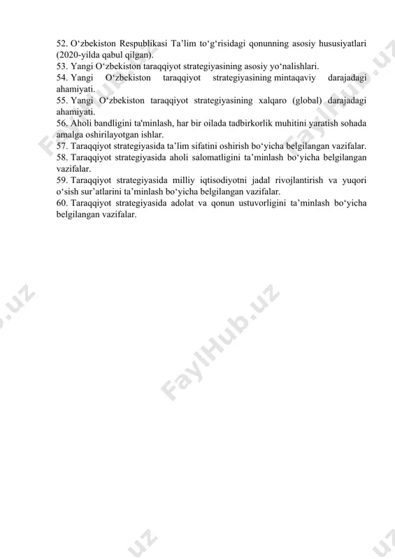 mining yaratilishi va dastlabki natijalar. 43. o‘zbekistonning bmt bilan hamkorligi. 44. o‘zbekistonning yevropa ittifoqi mamlakatlari bilan istiqbolli hamkorliklari. 45. o‘zbekistonning mdhdagi o‘rni va mavqeining oshib borishi. 46. o‘zbekistonning mintaqada tinchlik va barqarorlikni ta’minlash borasidagi siyosati. o‘zbekistonning mintaqadagi geosiyosiy va geoiqtisodiy o‘rni. 47. o‘zbekistonning shxt bilan xamkorlik munosabatlari. 48. xx asr 80-yillari ikkinchi yarmida o‘zbekistondagi iqtisodiy, ijtimoiy-siyosiy vaziyat. aholi turmush tarzining pasayishi. 49. sh.m. mirziyoyev – o‘zbekistonning novator rahbari. 50. sh.m. mirziyoyevning 2017-yilda bmt bosh assambleyasining 72-sessiyasidagi nutqi va uning mazmuni. 51. yoshlarga oid davlat siyosati. 52. o‘zbekiston respublikasi ta’lim to‘g‘risidagi qonunning asosiy hususiyatlari (2020-yilda qabul qilgan). 53. yangi o‘zbekiston taraqqiyot strategiyasining asosiy yo‘nalishlari. 54. yangi o‘zbekiston taraqqiyot strategiyasining mintaqaviy darajadagi ahamiyati. 55. yangi o‘zbekiston taraqqiyot strategiyasining xalqaro (global) darajadagi ahamiyati. 56. aholi bandligini ta'minlash, har bir oilada tadbirkorlik muhitini yaratish sohada amalga oshirilayotgan ishlar. 57. taraqqiyot strategiyasida ta’lim sifatini oshirish bo‘yicha belgilangan vazifalar. 58. taraqqiyot strategiyasida aholi salomatligini ta’minlash bo‘yicha …