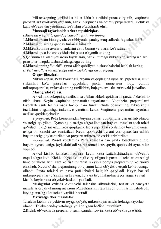 atsiz holatga o‘tkazish kerak. buning uchun revolver sistemasini ishlatib, ob'yektivlar neytral holatga keltiriladi va buyum stolidan 2 sm uzoqlashtirilib, ob'yektivlar artiladi. mikroskop ustiga chang tushmasligi uchun g‘ilof kiydirib qo‘yiladi. mashg‘ulotning maqsadi. mikroskopning tuzilishi u bilan ishlash tartibini puxta o‘rganib, vaqtincha preparatlar tayorlashni o‘rganib, har xil vaqtincha va doimiy preparatlarni kichik va katta ob'yektivlar yordamida ko‘rishni o‘zlashtirib olish. mustaqil tayorlanish uchun topshiriqlar. i.mavzuni o‘rganib, quyidagi savollarga javob toping: 1.mikroskopdan biologiyada va tibbiyotda qanday maqsadlarda foydalaniladi? 2.mikroskoplarning qanday turlarini bilasiz? 3.mikroskopning asosiy qismlarini aytib bering va ularni ko‘rsating. 4.mikroskopda ishlash qoidalarini puxta o‘rganib chiqing. 5.qo‘shimcha adabiyotlardan foydalanib, har xil turdagi mikroskoplarning ishlash prinsiplari haqida tushunchalarga ega bo‘ling. 6.mikroskopning "kuchi", ajrata olish qobiliyati tushunchalarini izohlab bering. ii.test savollari va vaziyatga oid masalalarga javob toping. o‘quv jihozlari. mikroskoplar, petri kosachasi, buyum va qoplagich oynalari, pipetkalar, suvli stakanlar, ko‘z pinsetlari, qaychilar, paxta, immersion moy, doimiy mikropreparatlar, mikroskopning tuzilishini, hujayralarni aks ettiruvchi jadvallar. mashg‘ulot rejasi. avval …