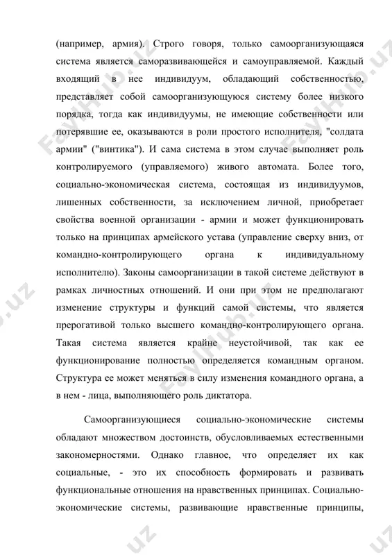 ема, состоящая из индивидуумов, лишенных собственности, за исключением личной, приобретает свойства военной организации - армии и может функционировать только на принципах армейского устава (управление сверху вниз, от командно-контролирующего органа к индивидуальному исполнителю). законы самоорганизации в такой системе действуют в рамках личностных отношений. и они при этом не предполагают изменение структуры и функций самой системы, что является прерогативой только высшего командно-контролирующего органа. такая система является крайне неустойчивой, так как ее функционирование полностью определяется командным органом. структура ее может меняться в силу изменения командного органа, а в нем - лица, выполняющего роль диктатора. самоорганизующиеся социально-экономические системы обладают множеством достоинств, обусловливаемых естественными закономерностями. однако главное, что определяет их как социальные, - это их способность формировать и развивать функциональные отношения на нравственных принципах. социально-экономические системы, развивающие нравственные принципы, относятся к числу в высшей степени прогрессивных. и наоборот, социосистемы со слабым развитием нравственных принципов или теряющие их относятся к числу паразитических. таковыми, например, являются саморегулирующиеся …