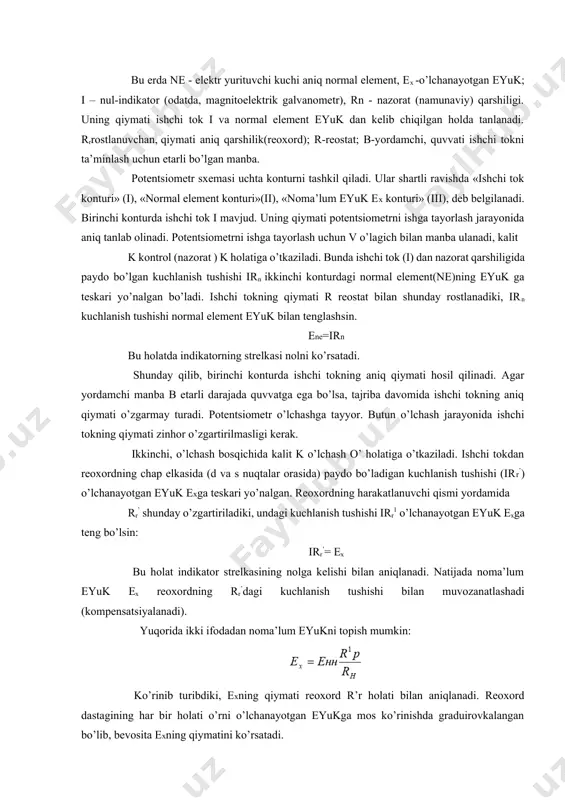 irr’= ex bu holat indikator strelkasining nolga kelishi bilan aniqlanadi. natijada noma’lum eyuk ex reoxordning rr’dagi kuchlanish tushishi bilan muvozanatlashadi (kompensatsiyalanadi). yuqorida ikki ifodadan noma’lum eyukni topish mumkin: ko’rinib turibdiki, exning qiymati reoxord r’r holati bilan aniqlanadi. reoxord dastagining har bir holati o’rni o’lchanayotgan eyukga mos ko’rinishda graduirovkalangan bo’lib, bevosita exning qiymatini ko’rsatadi. potentsiometrning aniqligini va, oqibatda, boshqa vositalardan afzalligini ta’minlovchi muhim omillardan quyidagilarni ta’kidlash mumkin: 1. indikator o’ta sezgir magnitoelektrik galvanometr bo’lganligi uchun oxirgi ifodani juda yuqori aniqlikda ta’minlaydi. strelkaning noldagi holatini boshqa oraliq holatlardan ko’ra engil va aniq topish mumkin. 2. reoxord rr va nazorat (namunaviy) qarshilik rn etarli darajada aniqlik bilan tayyorlanadi. ular tashqi omillarga, ayniqsa, temperaturaga unchalik bog’liq emas. shunga qaramasdan, muhit temperaturasi o’zgarishi bilan rn va rr larning mumkin bo’lgan o’zgarishini kompensatsiyalash uchun ularga ketma-ket temperaturani e’tiborga oluvchi o’zgaruvchan qarshilik ham joylashtirilishi mumkin. bu amal eng mas’uliyatli, yuqori aniqlikdagi namunaviy o’lchashlarda qo’llaniladi. 3. muvozanat holatida …