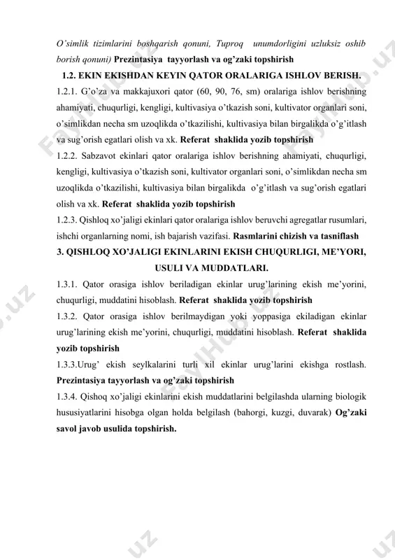 ar, ildizbachkililar) begona o’tlar ta’rifi. begona o’tlarning ko’payish usullari, ularning morfologik tuzilishi hamda klassifikasiyasini tuzish. masalan katta zubturum - podorojnik bolshoy - plantago major l. a) klassifikatsiyasi: ↓ a) tur- species-plantago major l. b) turkum- genus- plantago c) oila-family-plantaginaceae d) sinf- clases- dicotyledones (ikki urug‘ pallalilar) e) bo‘lim -divisio - angiospermae (yopiq urug‘lilar) referat shaklida yozib topshirish, rasmlarini chizib ta’rif berish. 2.2.2. o’q ildizli begona o’tlar turlari, ularning vakillari, tavsifi hamda ularga qarshi kurash choralari (biologik, agrotexnik, va kimyoviy). referat shaklida yozib topshirish, rasmlarini chizib ta’rif berish. 2.2.3.popuk ildizli begona o’tlar turlari, ularning vakillari, tavsifi hamda ularga qarshi kurash choralari (biologik, agrotexnik, va kimyoviy). referat shaklida yozib topshirish, rasmlarini chizib ta’rif berish. 2.2.4. parazit va tekinxo’r begona o’tlar turlari ularning vakillari, tavsifi hamda ularga qarshi kurash choralari (biologik, agrotexnik, va kimyoviy). referat shaklida yozib topshirish, rasmlarini chizib ta’rif berish. 2.3. yerga asosiy ishlov berish usullarining tuproq xususiyatlari va o’simliklarning o’sishi …