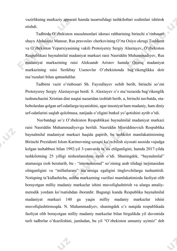 lal” atamasiga izoh beraturib, bu - “internatsional” so’zining arab tilidagi tarjimasidan olinganligini va “millatlararo” ma’nosiga egaligini tinglovchilarga tushuntirdi. notiqning ta’kidlashicha, ushbu markazning vazifasi mamlakatimizda faoliyat olib borayotgan milliy madaniy markazlar ishini muvofiqlashtirish va ularga amaliy-metodik yordam ko’rsatishdan iboratdir. bugungi kunda respublika baynalmilal madaniyat markazi 140 ga yaqin milliy madaniy markazlar ishini muvofiqlashtirmoqda. n. muhammadiyev, shuningdek o’z nutqida respublikada faoliyat olib borayotgan milliy madaniy markazlar bilan birgalikda yil davomida turli tadbirlar o’tkazilishini, jumladan, bu yil “o’zbekiston umumiy uyimiz” deb nomlangan do’stlik va madaniyat festivali oltinchi marotaba tashkil etilayotganligi haqida so’zlab berdi. shayx abdulaziz mansur islom dini bag’rikenglik dini ekanligi, uning negizida o’zga din vakillariga nisbatan hurmat bilan munosabatda bo’lish g’oyasi yotganligini aytib o’tdi. qaysi bir din bo’lishiga qaramay, ularning barchasi insonlarni ezgulikka chaqirishini, ammo shunga qaramay turli tajovuzkor kuchlarning qo’poruvchilik ishlari natijasida bugungi kunda diniy ekstremizm va terrorizm tushunchalari vujudga kelganligini, alqoida, xizb ut-tahrir va ishid kabi terrorchilik tashkilotlarining tahdidlari haqida …