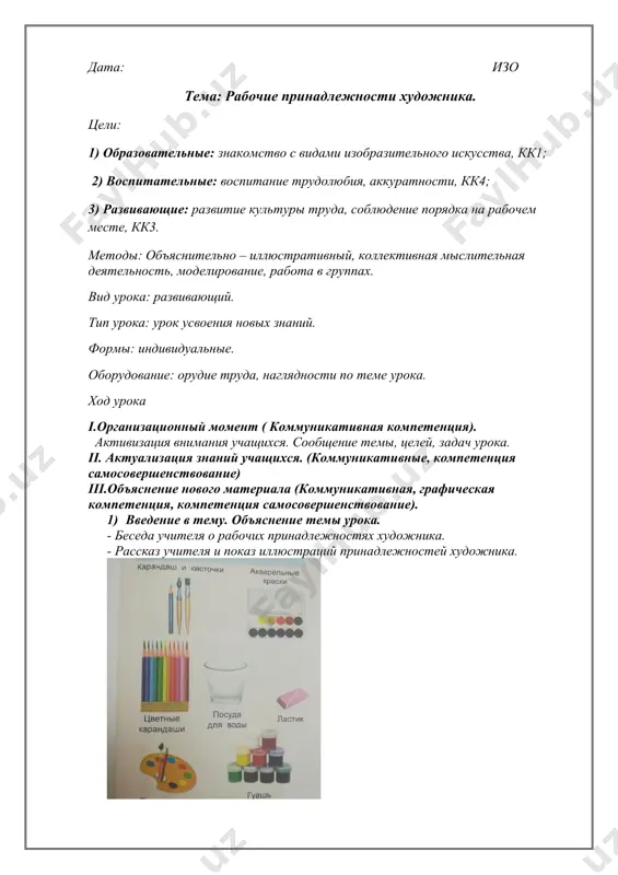 рганизационный момент ( коммуникативная компетенция). активизация внимания учащихся. сообщение темы, целей, задач урока. ii. актуализация знаний учащихся. (коммуникативные, компетенция самосовершенствование) iii.объяснение нового материала (коммуникативная, графическая компетенция, компетенция самосовершенствование). 1) введение в тему. объяснение темы урока. - беседа учителя о рабочих принадлежностях художника. - рассказ учителя и показ иллюстраций принадлежностей художника. - беседа об организации рабочего места. релаксация. игра- зарядка «буратино» iv. закрепление (компетенция самосовершенствования). v. обобщение ( речевая компетенция) итог урока. рефлексия. -что вы сегодня узнали на уроке? vi. домашнее задание. когнитивная компетенция. повторить пройденный материал. написала: _____ джумабаева д.н. проверила: __________жандаулетова г. а. дата: изо тема: линии и формы. цели: 1) образовательные: знакомство с видами изобразительного искусства, кк1; 2) воспитательные: воспитание трудолюбия, аккуратности, кк4; 3) развивающие: развитие культуры труда, соблюдение порядка на рабочем месте, кк3. методы: объяснительно – иллюстративный, коллективная мыслительная деятельность, моделирование, работа в группах. вид урока: развивающий. тип урока: урок усвоения новых знаний. формы: индивидуальные. оборудование: орудие …